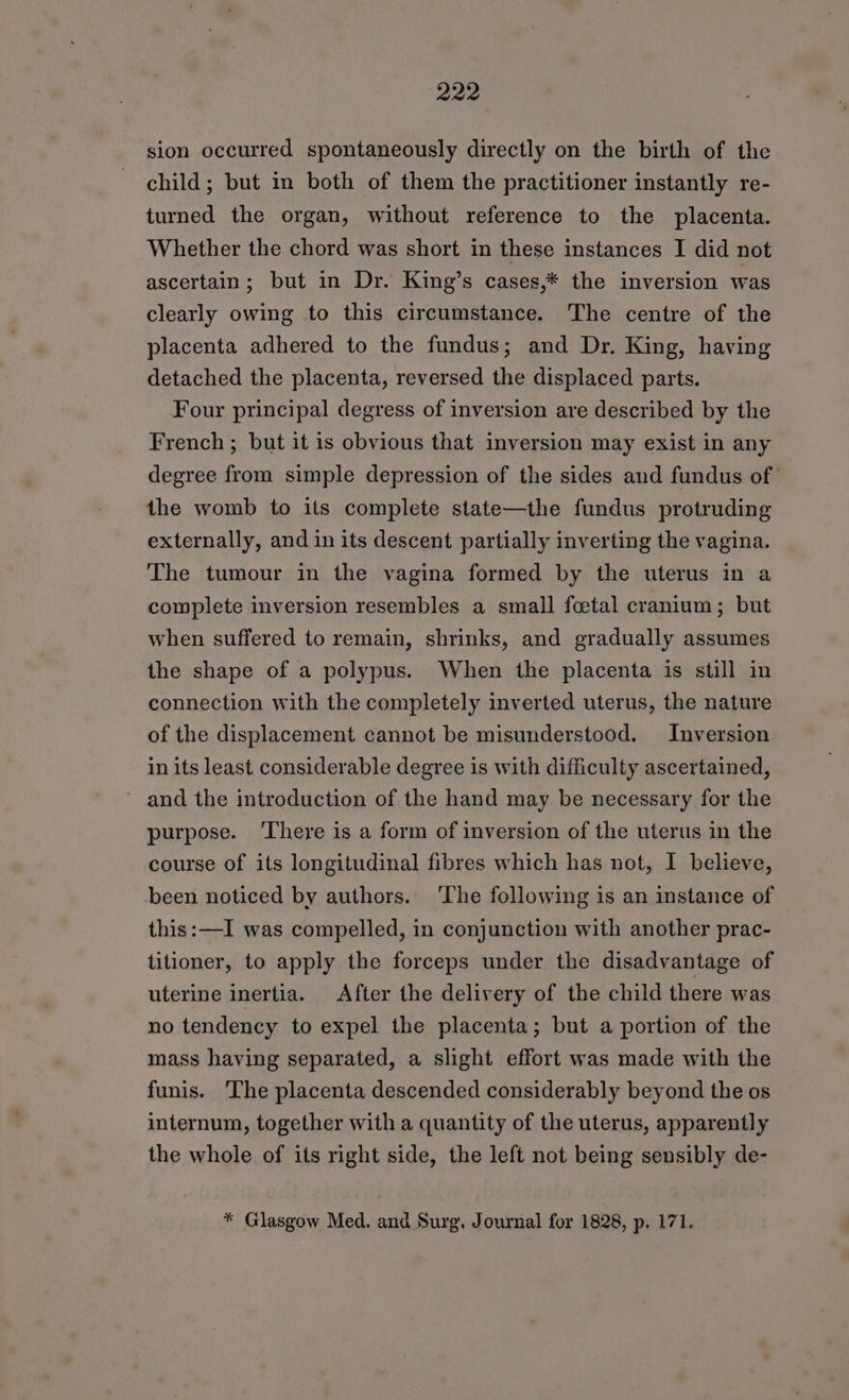 sion occurred spontaneously directly on the birth of the child; but in both of them the practitioner instantly re- turned the organ, without reference to the placenta. Whether the chord was short in these instances I did not ascertain; but in Dr. King’s cases,* the inversion was clearly owing to this circumstance. The centre of the placenta adhered to the fundus; and Dr. King, having detached the placenta, reversed the displaced parts. Four principal degress of inversion are described by the French; but it is obvious that inversion may exist in any degree from simple depression of the sides and fundus of the womb to its complete state—the fundus protruding externally, and in its descent partially inverting the vagina. The tumour in the vagina formed by the uterus in a complete inversion resembles a small fetal cranium; but when suffered to remain, shrinks, and gradually assumes the shape of a polypus. When the placenta is still in connection with the completely inverted uterus, the nature of the displacement cannot be misunderstood. Inversion in its least considerable degree is with difficulty ascertained, ~ and the introduction of the hand may be necessary for the purpose. There is a form of inversion of the uterus in the course of its longitudinal fibres which has not, I believe, been noticed by authors. ‘The following is an instance of this:—I was compelled, in conjunction with another prac- titioner, to apply the forceps under the disadvantage of uterine inertia. After the delivery of the child there was no tendency to expel the placenta; but a portion of the mass having separated, a slight effort was made with the funis. The placenta descended considerably beyond the os internum, together with a quantity of the uterus, apparently the whole of its right side, the left not being sensibly de- * Glasgow Med. and Surg. Journal for 1828, p. 171.