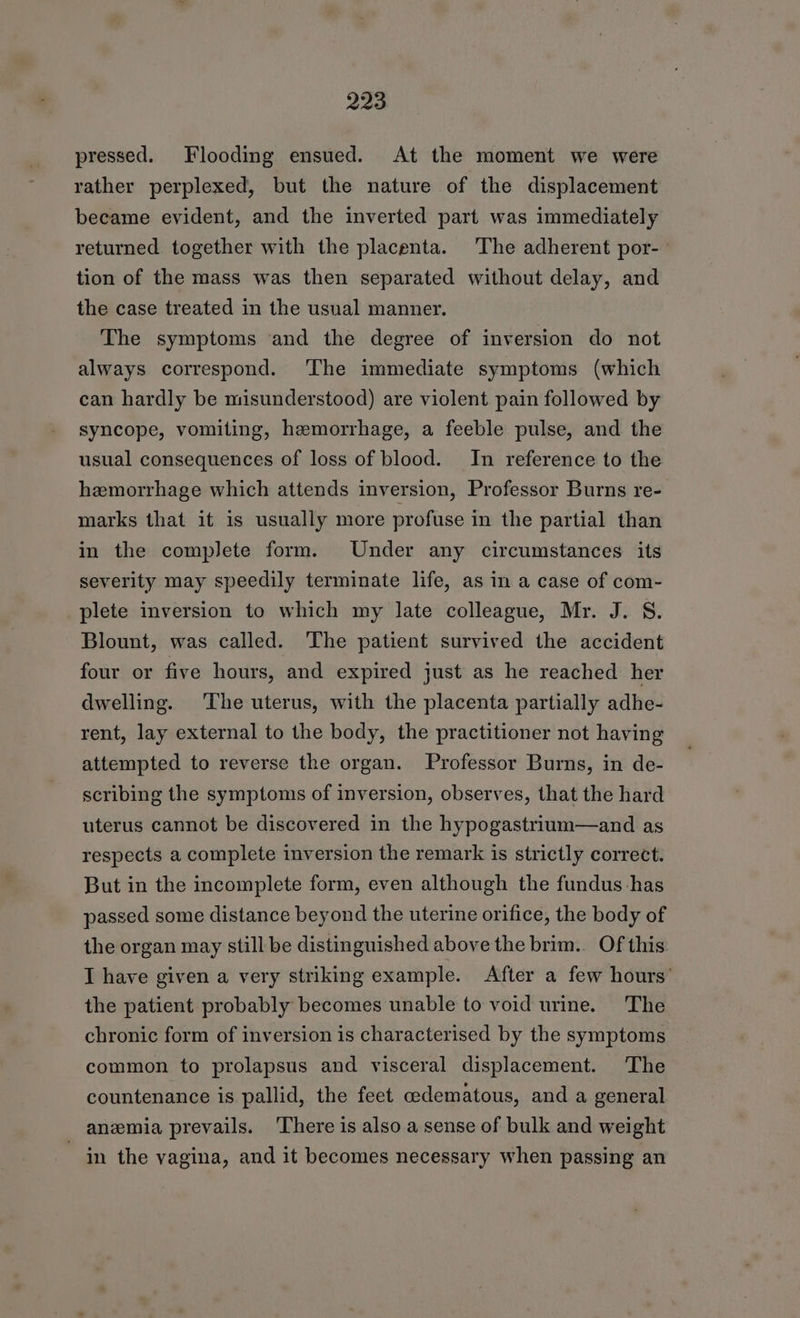 pressed. Flooding ensued. At the moment we were rather perplexed, but the nature of the displacement became evident, and the inverted part was immediately returned together with the placenta. The adherent por- tion of the mass was then separated without delay, and the case treated in the usual manner. The symptoms and the degree of inversion do not always correspond. ‘The immediate symptoms (which can hardly be misunderstood) are violent pain followed by syncope, vomiting, hemorrhage, a feeble pulse, and the usual consequences of loss of blood. In reference to the hemorrhage which attends inversion, Professor Burns re- marks that it is usually more profuse in the partial than in the complete form. Under any circumstances its severity may speedily terminate life, as in a case of com- plete inversion to which my late colleague, Mr. J. S. Blount, was called. The patient survived the accident four or five hours, and expired just as he reached her dwelling. ‘The uterus, with the placenta partially adhe- rent, lay external to the body, the practitioner not having attempted to reverse the organ. Professor Burns, in de- scribing the symptoms of inversion, observes, that the hard uterus cannot be discovered in the hypogastrium—and as respects a complete inversion the remark is strictly correct. But in the incomplete form, even although the fundus has passed some distance beyond the uterine orifice, the body of the organ may still be distinguished above the brim. Of this I have given a very striking example. After a few hours’ the patient probably becomes unable to void urine. The chronic form of inversion is characterised by the symptoms common to prolapsus and visceral displacement. The countenance is pallid, the feet oedematous, and a general anemia prevails. ‘There is also a sense of bulk and weight in the vagina, and it becomes necessary when passing an