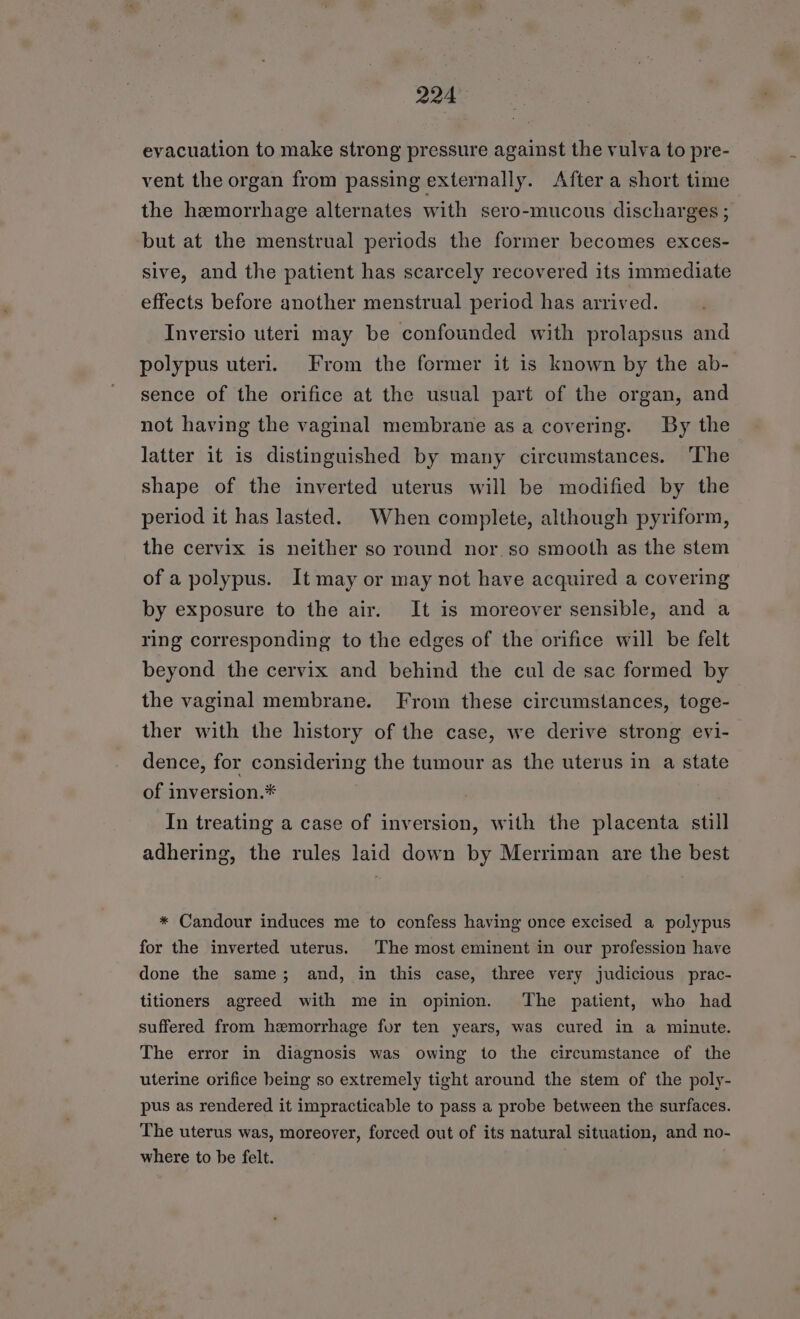 evacuation to make strong pressure against the vulva to pre- vent the organ from passing externally. After a short time the hemorrhage alternates with sero-mucous discharges ; but at the menstrual periods the former becomes exces- sive, and the patient has scarcely recovered its immediate effects before another menstrual period has arrived. Inversio uteri may be confounded with prolapsus and polypus uteri. From the former it is known by the ab- sence of the orifice at the usual part of the organ, and not having the vaginal membrane as a covering. By the latter it is distinguished by many circumstances. ‘The shape of the inverted uterus will be modified by the period it has lasted. When complete, although pyriform, the cervix is neither so round nor.so smooth as the stem of a polypus. It may or may not have acquired a covering by exposure to the air. It is moreover sensible, and a ring corresponding to the edges of the orifice will be felt beyond the cervix and behind the cul de sac formed by the vaginal membrane. From these circumstances, toge- ther with the history of the case, we derive strong evi- dence, for considering the tumour as the uterus in a state of inversion.* In treating a case of inversion, with the placenta still adhering, the rules laid down by Merriman are the best * Candour induces me to confess having once excised a polypus for the inverted uterus. The most eminent in our profession have done the same; and, in this case, three very judicious prac- titioners agreed with me in opinion. The patient, who had suffered from hemorrhage fur ten years, was cured in a minute. The error in diagnosis was owing to the circumstance of the uterine orifice being so extremely tight around the stem of the poly- pus as rendered it impracticable to pass a probe between the surfaces. The uterus was, moreover, forced out of its natural situation, and no- where to be felt.