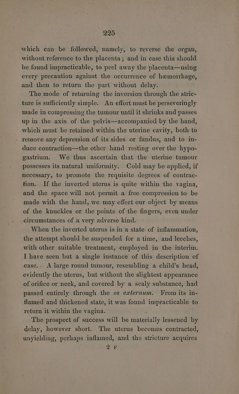 which can be followed, namely, to reverse the organ, without reference to the placenta; and in case this should be found impracticable, to peel away the placenta—using every precaution against the occurrence of haemorrhage, and then to return the part without delay. The mode of returning the inversion through the stric- ture is sufficiently simple. An effort must be perseveringly made in compressing the tumour until it shrinks and passes up in the axis of the pelvis—accompanied by the hand, which must be retained within the uterine cavity, both to - remove any depression of its sides or fundus, and to in- duce contraction—the other hand resting over the hypo- gastrium. We thus ascertain that the uterine tumour possesses its natural uniformity. Cold may be applied, if necessary, to promote the requisite degrees of contrac- tion. If the inverted uterus is quite within the vagina, and the space will not permit a free compression to be made with the hand, we may effect our object by means of the knuckles or the points of the fingers, even under circumstances of a very adverse kind. When the inverted uterus is in a state of inflammation, the attempt should be suspended for a time, and leeches, with other suitable treatment, employed in the interim. I have seen but a single instance of this description of case.- A large round tumour, resembling a child’s head, evidently the uterus, but without the slightest appearance of orifice or neck, and covered by a scaly substance, had passed entirely through the os externum. From its in- flamed and thickened state, it was found impracticable to return it within the vagina. The prospect of success will be materially lessened by delay, however short. The uterus becomes contracted, unyielding, perhaps inflamed, and the stricture acquires 2 F