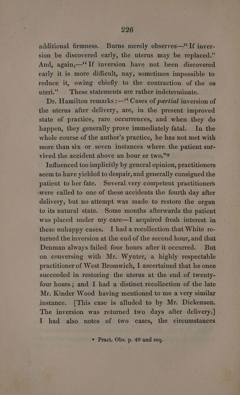 additional firmness. Burns merely observes—“ If inver- sion be discovered early, the uterus may be replaced.” And, again,—‘‘ If inversion have not been discovered early it is more difficult, nay, sometimes impossible to reduce it, owing chiefly to the contraction of the os uteri.” These statements are rather indeterminate. Dr. Hamilton remarks :—‘‘ Cases of partial inversion of the uterus after delivery, are, in the present improved state of practice, rare occurrences, and when they do happen, they generally prove immediately fatal. In the whole course of the author’s practice, he has not met with more than six or seven instances where the patient sur- vived the accident above an hour or two.”* Influenced too implicitly by general opinion, practitioners seem to have yielded to despair, and generally consigned the patient to her fate. Several very competent practitioners were called to one of these accidents the fourth day after delivery, but no attempt was made to restore the organ to its natural state. Some months afterwards the patient was placed under my care—I acquired fresh interest in these unhappy cases. I hada recollection that White re- turned the inversion at the end of the second hour, and that Denman always failed four hours after it occurred. But on conversing with Mr. Wynter, a highly respectable practitioner of West Bromwich, I ascertained that he once succeeded in restoring the uterus at the end of twenty- four hours; and I had a distinct recollection of the late Mr. Kinder Wood having mentioned to me a very similar instance. [This case is alluded to by Mr. Dickenson. The inversion was returned two days after. delivery.] I had also notes of two cases, the circumstances * Pract. Obs. p. 49 and seq.