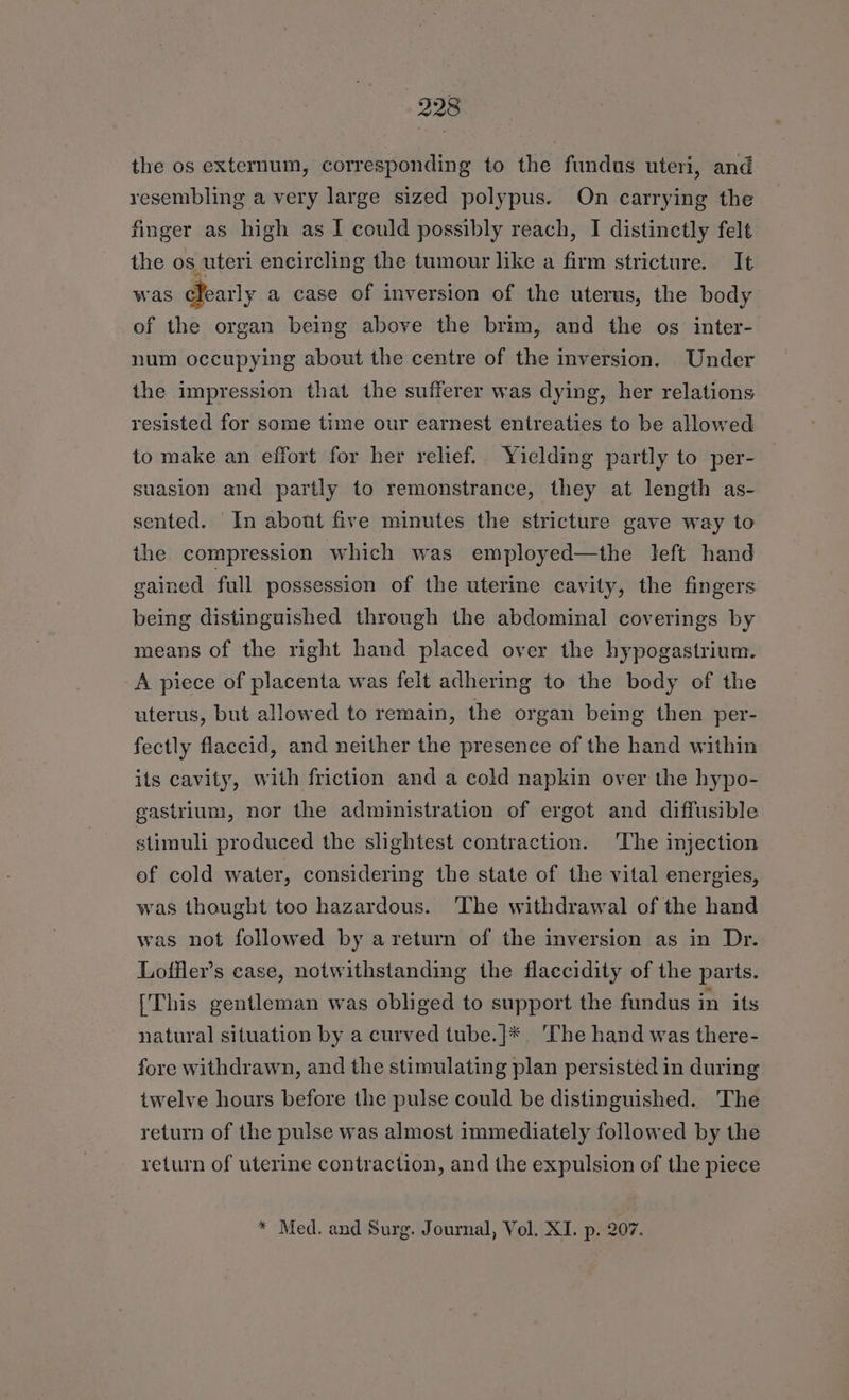 the os externum, corresponding to the fundus uteri, and resembling a very large sized polypus. On carrying the finger as high as I could possibly reach, I distinetly felt the os uteri encircling the tumour like a firm stricture. It was cTearly a case of inversion of the uterus, the body of the organ being above the brim, and the os inter- num occupying about the centre of the inversion. Under the impression that the sufferer was dying, her relations resisted for some time our earnest entreaties to be allowed to make an effort for her relief. Yielding partly to per- suasion and partly to remonstrance, they at length as- sented. In about five minutes the stricture gave way to the compression which was employed—the left hand gained full possession of the uterme cavity, the fingers being distinguished through the abdominal coverings by means of the right hand placed over the hypogastrium. A piece of placenta was felt adhering to the body of the uterus, but allowed to remain, the organ being then per- fectly flaccid, and neither the presence of the hand within its cavity, with friction and a cold napkin over the hypo- gastrium, nor the administration of ergot and diffusible stimuli produced the slightest contraction. The injection of cold water, considering the state of the vital energies, was thought too hazardous. ‘The withdrawal of the hand was not followed by a return of the inversion as in Dr. Loffler’s case, notwithstanding the flaccidity of the parts. [This gentleman was obliged to support the fundus in its natural situation by a curved tube.}* ‘The hand was there- fore withdrawn, and the stimulating plan persisted in during twelve hours before the pulse could be distinguished. The return of the pulse was almost immediately followed by the return of uterine contraction, and the expulsion of the piece * Med. and Surg. Journal, Vol. XI. p. 207.