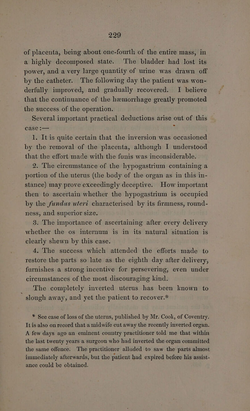 of placenta, being about one-fourth of the entire mass, in a highly decomposed state. ‘The bladder had lost its power, and a very large quantity of urine was drawn off by the catheter. The following day the patient was won- derfully improved, and gradually recovered. I believe that the continuance of the hemorrhage greatly promoted the success of the operation. Several important practical deductions arise out of this case :— ‘ | 1. It is quite certain that the inversion was occasioned by the removal of the placenta, although I understood that the effort made with the funis was inconsiderable. 2. The circumstance of the hypogastrium containing a portion of the uterus (the body of the organ as in this in- stance) may prove exceedingly deceptive. How important then to ascertain whether the hypogastrium is occupied by the fundus utert characterised by its firmness, round- ness, and superior size. 3. The importance of ascertaining after every delivery whether the os internum is in its natural situation is clearly shewn by this case. 4. The success which attended the efforts made to restore the parts so late as the eighth day after delivery, furnishes a strong incentive for persevering, even under circumstances of the most discouraging kind. The completely inverted uterus has been known to slough away, and yet the patient to recover.* * See case of loss of the uterus, published by Mr. Cook, of Coventry. It is also on record that a midwife cut away the recently inverted organ. A few days ago an eminent country practitioner told me that within the last twenty years a surgeon who had inverted the organ committed the same offence. The practitioner alluded to saw the parts almost immediately afterwards, but the patient had expired before his assist- ance could be obtained.