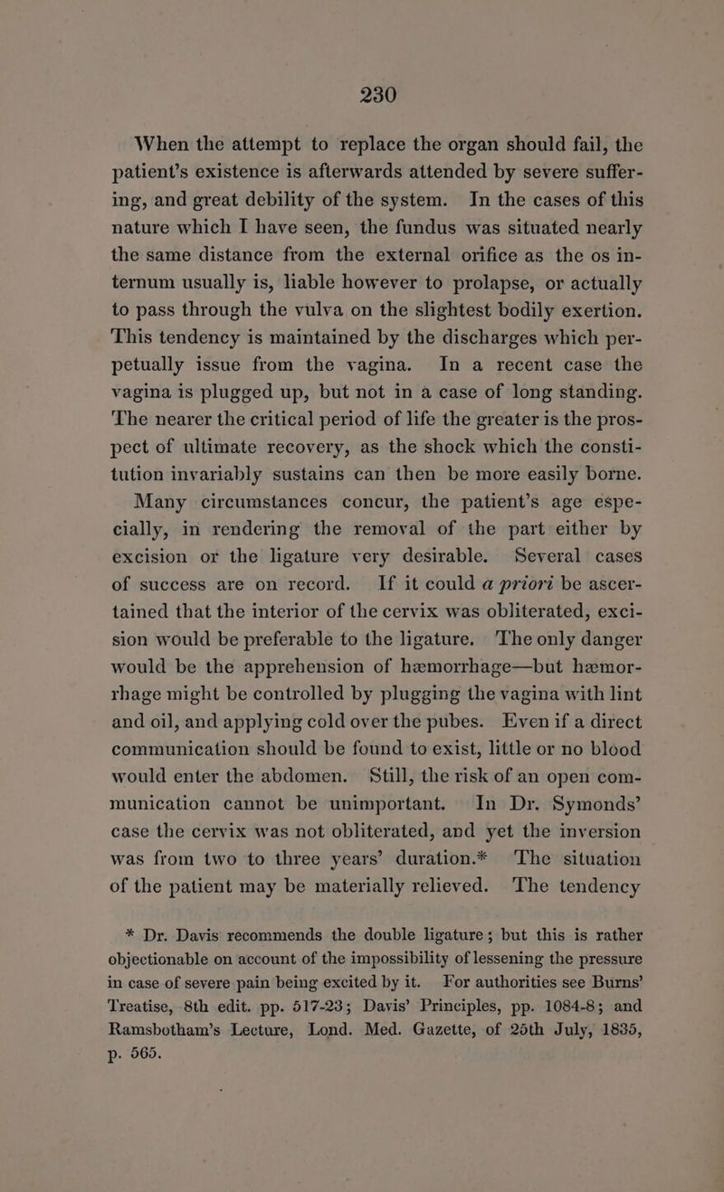 When the attempt to replace the organ should fail, the patient’s existence is afterwards attended by severe suffer- ing, and great debility of the system. In the cases of this nature which I have seen, the fundus was situated nearly the same distance from the external orifice as the os in- ternum usually is, liable however to prolapse, or actually to pass through the vulva on the slightest bodily exertion. This tendency is maintained by the discharges which per- petually issue from the vagina. In a recent case the vagina is plugged up, but not in a case of long standing. The nearer the critical period of life the greater is the pros- pect of ultimate recovery, as the shock which the consti- tution invariably sustains can then be more easily borne. Many circumstances concur, the patient’s age espe- cially, in rendering the removal of the part either by excision or the ligature very desirable. Several cases of success are on record. If it could a priort be ascer- tained that the interior of the cervix was obliterated, exci- sion would be preferable to the ligature. ‘The only danger would be the apprehension of hemorrhage—but hemor- rhage might be controlled by plugging the vagina with lint and oil, and applying cold over the pubes. Even if a direct communication should be found to exist, little or no blood would enter the abdomen. Still, the risk of an open com- munication cannot be unimportant. In Dr. Symonds’ case the cervix was not obliterated, and yet the inversion was from two to three years’ duration.* The situation of the patient may be materially relieved. ‘The tendency * Dr. Davis recommends the double ligature; but this is rather objectionable on account of the impossibility of lessening the pressure in case of severe pain being excited by it. For authorities see Burns’ Treatise, 8th edit. pp. 517-23; Davis’ Principles, pp. 1084-8; and Ramsbotham’s Lecture, Lond. Med. Gazette, of 25th July, 1835, p- 565.