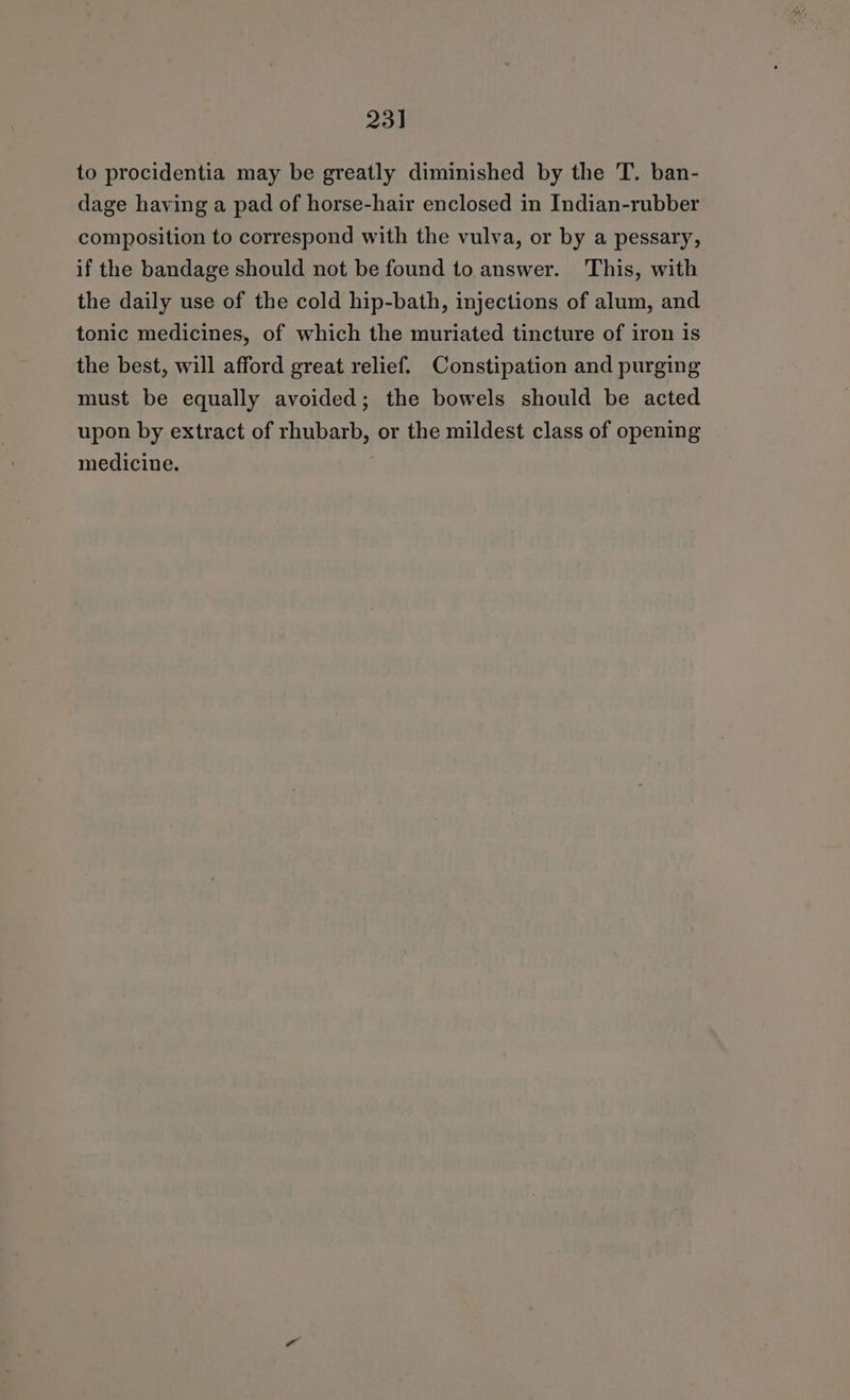 23] to procidentia may be greatly diminished by the T. ban- dage having a pad of horse-hair enclosed in Indian-rubber composition to correspond with the vulva, or by a pessary, if the bandage should not be found to answer. This, with the daily use of the cold hip-bath, injections of alum, and tonic medicines, of which the muriated tincture of iron is the best, will afford great relief. Constipation and purging must be equally avoided; the bowels should be acted upon by extract of rhubarb, or the mildest class of opening medicine.