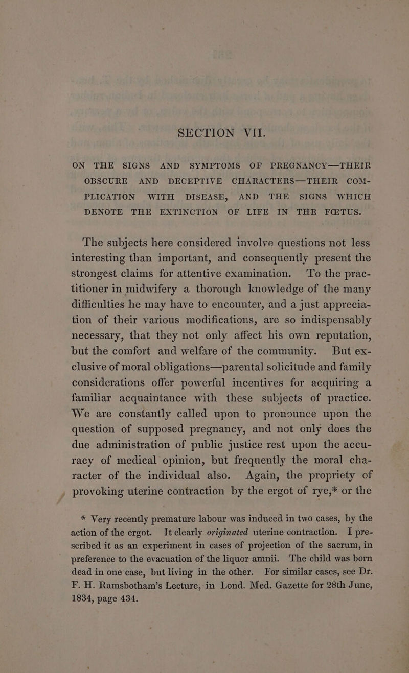 SECTION VII. ON THE SIGNS AND SYMPTOMS OF PREGNANCY—THEIR OBSCURE AND DECEPTIVE CHARACTERS—THEIR COM- PLICATION WITH DISEASE, AND THE SIGNS WHICH DENOTE THE EXTINCTION OF LIFE IN THE FQTUS. The subjects here considered involve questions not less interesting than important, and consequently present the strongest claims for attentive examination. To the prac- titioner in midwifery a thorough knowledge of the many difficulties he may have to encounter, and a just apprecia- tion of their various modifications, are so indispensably necessary, that they not only affect his own reputation, but the comfort and welfare of the community. But ex- clusive of moral obligations—parental solicitude and family considerations offer powerful incentives for acquiring a familiar acquaintance with these subjects of practice. We are constantly called upon to pronounce upon the question of supposed pregnancy, and not only does the due administration of public justice rest upon the accu- racy of medical opinion, but frequently the moral cha- racter of the individual also. Again, the propriety of provoking uterine contraction by the ergot of rye,* or the * Very recently premature labour was induced in two cases, by the action of the ergot. Itclearly originated uterine contraction. I pre- scribed it as an experiment in cases of projection of the sacrum, in preference to the evacuation of the liquor amnii. The child was born dead in one case, but living in the other. For similar cases, see Dr. F. H. Ramsbotham’s Lecture,-in Lond. Med. Gazette for 28th June, 1834, page 434.