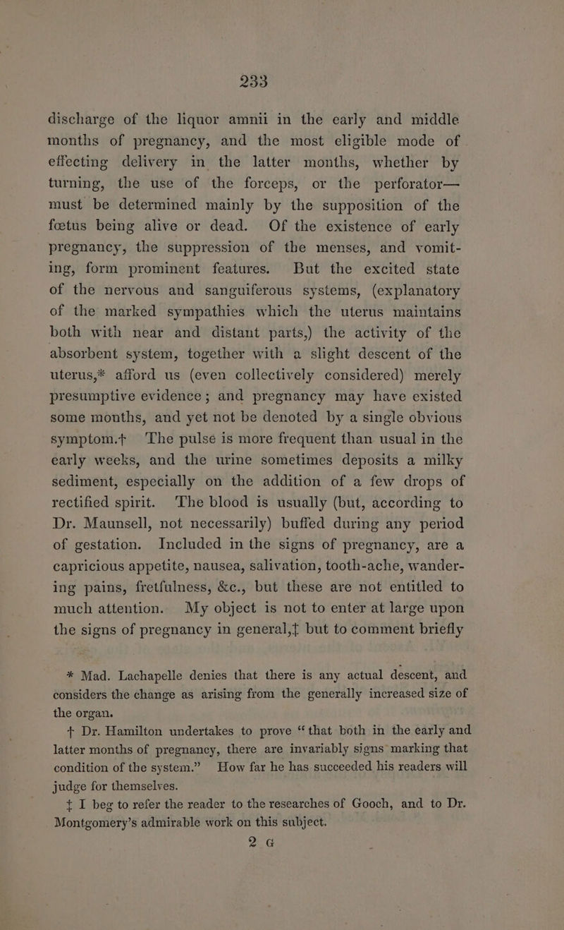discharge of the liquor amnii in the early and middle months of pregnancy, and the most eligible mode of effecting delivery in the latter months, whether by turning, the use of the forceps, or the perforator— must be determined mainly by the supposition of the foetus being alive or dead. Of the existence of early pregnancy, the suppression of the menses, and vomit- ing, form prominent features. But the excited state of the nervous and sanguiferous systems, (explanatory of the marked sympathies which the uterus maintains both with near and distant parts,) the activity of the absorbent system, together with a slight descent of the uterus,* afford us (even collectively considered) merely presumptive evidence ; and pregnancy may have existed some months, and yet not be denoted by a single obvious symptom.t ‘The pulse is more frequent than usual in the early weeks, and the urine sometimes deposits a milky sediment, especially on the addition of a few drops of rectified spirit. The blood is usually (but, according to Dr. Maunsell, not necessarily) buffed during any period of gestation. Included in the signs of pregnancy, are a capricious appetite, nausea, salivation, tooth-ache, wander- ing pains, fretfulness, &amp;c., but these are not entitled to much attention. My object is not to enter at large upon the signs of pregnancy in general,{ but to comment briefly * Mad. Lachapelle denies that there is any actual descent, and considers the change as arising from the generally increased size of the organ. + Dr. Hamilton undertakes to prove “that both in the early and latter months of pregnancy, there are invariably signs marking that condition of the system.” How far he has succeeded his readers will judge for themselves. + I beg to refer the reader to the researches of Gooch, and to Dr. Montgomery’s admirable work on this subject. 2G