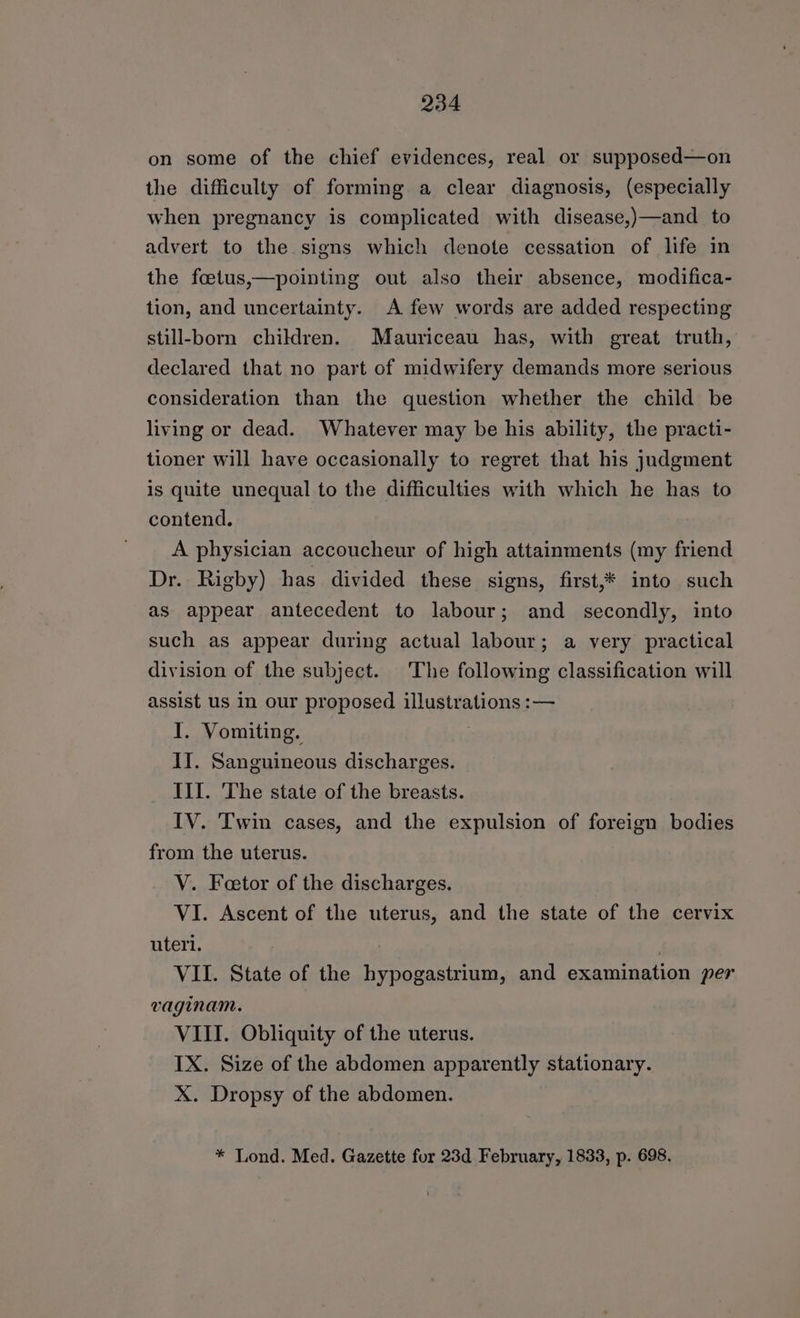 on some of the chief evidences, real or supposed—on the difficulty of forming a clear diagnosis, (especially when pregnancy is complicated with disease,)—and to advert to the signs which denote cessation of life in the foetus,—pointing out also their absence, modifica- tion, and uncertainty. A few words are added respecting still-born children. Mauriceau has, with great truth, declared that no part of midwifery demands more serious consideration than the question whether the child be living or dead. Whatever may be his ability, the practi- tioner will have occasionally to regret that his judgment is quite unequal to the difficulties with which he has to contend. | A physician accoucheur of high attainments (my friend Dr. Rigby) has divided these signs, first,* into such as appear antecedent to labour; and secondly, into such as appear during actual labour; a very practical division of the subject. The following classification will assist us in our proposed illustrations :— I. Vomiting. | II. Sanguineous discharges. III. The state of the breasts. IV. Twin cases, and the expulsion of foreign bodies from the uterus. V. Feetor of the discharges. VI. Ascent of the uterus, and the state of the cervix uteri. ; VII. State of the hypogastrium, and examination per vaginam. VIII. Obliquity of the uterus. IX. Size of the abdomen apparently stationary. X. Dropsy of the abdomen. * Lond. Med. Gazette for 23d February, 1833, p. 698.
