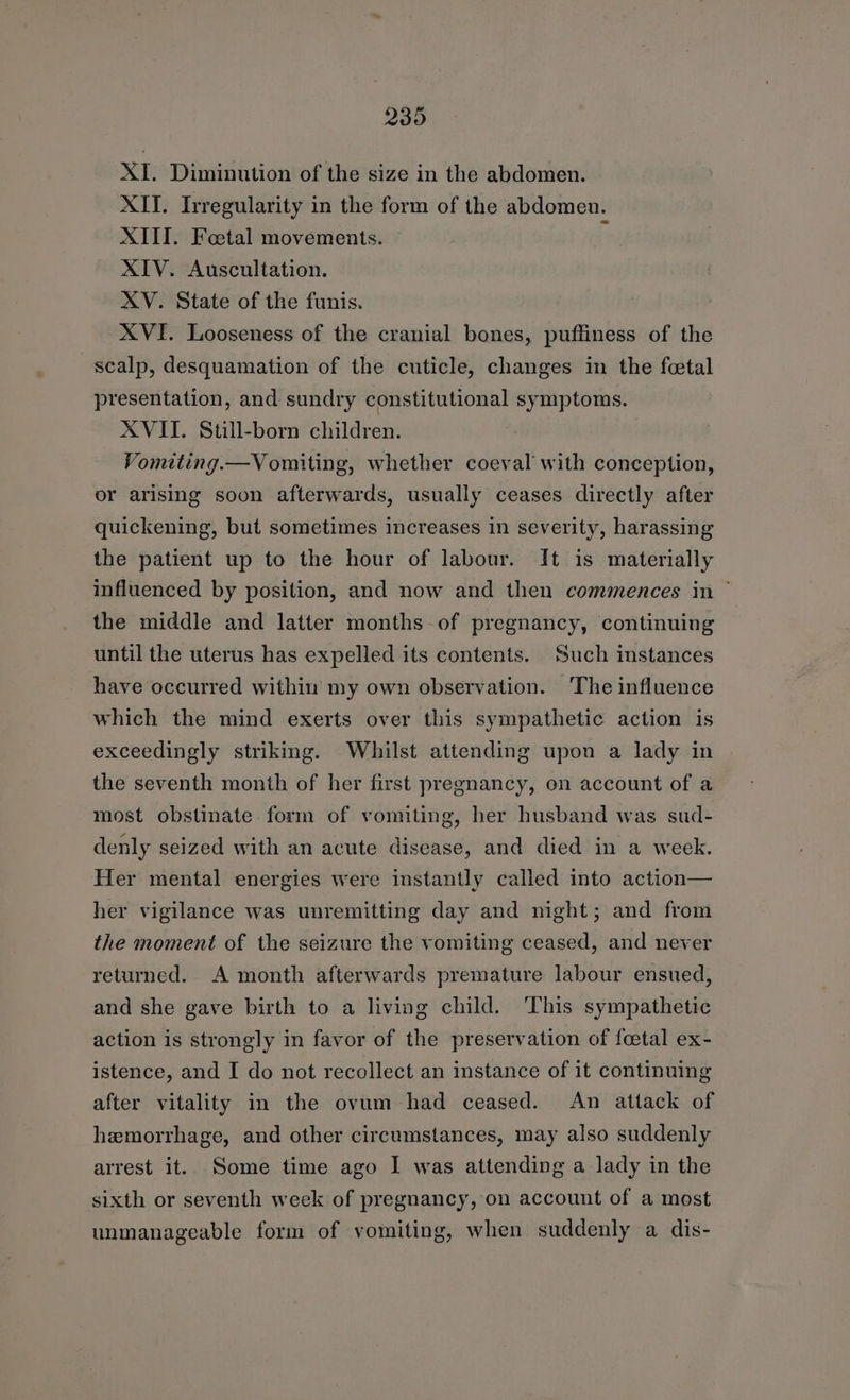 239 XI. Diminution of the size in the abdomen. XII. Irregularity in the form of the abdomen. XIII. Foetal movements. z XIV. Auscultation. XV. State of the funis. XVI. Looseness of the cranial bones, puffiness of the scalp, desquamation of the cuticle, changes in the feetal presentation, and sundry constitutional symptoms. XVII. Still-born children. Vomiting.—Vomiting, whether coeval with conception, or arising soon afterwards, usually ceases directly after quickening, but sometimes increases in severity, harassing the patient up to the hour of labour. It is materially influenced by position, and now and then commences in ~ the middle and latter months-of pregnancy, continuing until the uterus has expelled its contents. Such instances have occurred within my own observation. ‘The influence which the mind exerts over this sympathetic action is exceedingly striking. Whilst attending upon a lady in the seventh month of her first pregnancy, on account of a most obstinate form of vomiting, her husband was sud- denly seized with an acute disease, and died in a week. Her mental energies were instantly called into action— her vigilance was unremitting day and night; and from the moment of the seizure the vomiting ceased, and never returned. A month afterwards premature labour ensued, and she gave birth to a living child. This sympathetic action is strongly in favor of the preservation of foetal ex- istence, and I do not recollect an instance of it continuing after vitality in the ovum had ceased. An attack of hemorrhage, and other circumstances, may also suddenly arrest it. Some time ago I was attending a lady in the sixth or seventh week of pregnancy, on account of a most unmanageable form of vomiting, when suddenly a dis-