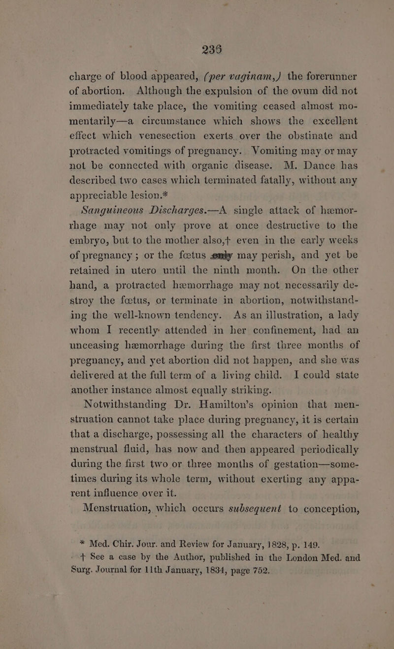 235 charge of blood appeared, (per vaginam,) the forerunner of abortion. Although the expulsion of the ovum did not immediately take place, the vomiting ceased almost mo- mentarily—a circumstance which shows the excellent effect which venesection exerts over the obstinate and protracted vomitings of pregnancy. Vomiting may or may not be connected with organic disease. M. Dance has described two cases which terminated fatally, without any appreciable lesion.* Sanguineous Discharges.—A single attack of hemor- rhage may not only prove at once destructive to the embryo, but to the mother also,t even in the early weeks of pregnancy ; or the fcetus my may perish, and yet be retained in utero until the ninth month. On the other hand, a protracted hemorrhage may not necessarily de- stroy the foetus, or terminate in abortion, notwithstand- ing the well-known tendency. As an illustration, a lady whom I recently: attended in her confinement, had an unceasing hemorrhage during the first three months of pregnancy, and yet abortion did not happen, and she was delivered at the full term of a living child. I could state another instance almost equally striking. Notwithstanding Dr. Hamilton’s opinion that men- struation cannot take place during pregnancy, it is certain that a discharge, possessing all the characters of healthy menstrual fluid, has now and then appeared periodically during the first two or three months of gestation—some- times during its whole term, without exerting any appa- rent influence over it. Menstruation, which occurs subsequent to conception, * Med. Chir. Jour. and Review for January, 1828, p. 149. - + See a case by the Author, published in the London Med. and Surg. Journal for llth January, 1834, page 752.