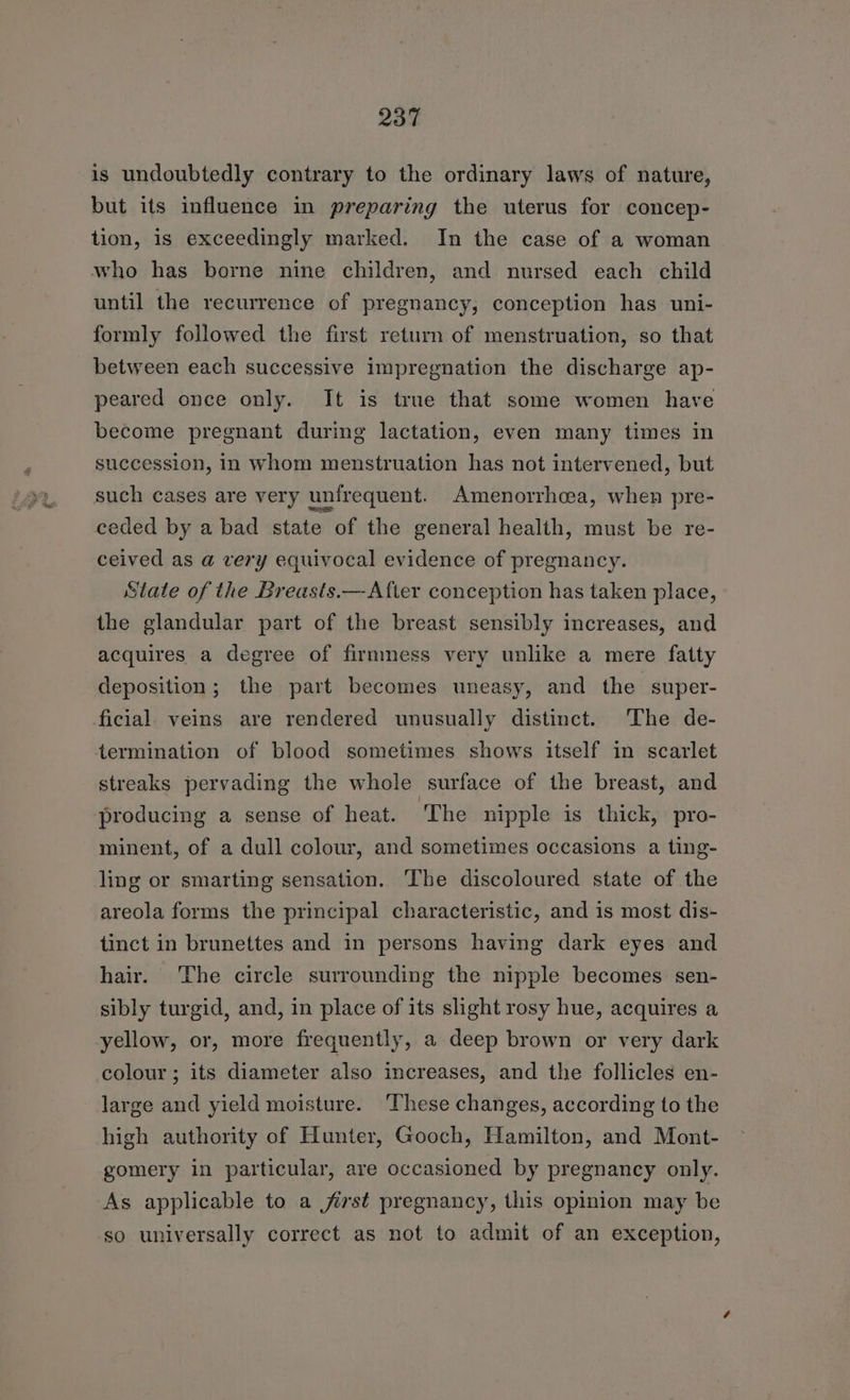 is undoubtedly contrary to the ordinary laws of nature, but its influence in preparing the uterus for concep- tion, is exceedingly marked. In the case of a woman who has borne nine children, and nursed each child until the recurrence of pregnancy; conception has uni- formly followed the first return of menstruation, so that between each successive impregnation the discharge ap- peared once only. It is true that some women have become pregnant during lactation, even many times in succession, In whom menstruation has not intervened, but such cases are very unirequent. Amenorrhea, when pre- ceded by a bad state of the general health, must be re- ceived as a very equivocal evidence of pregnancy. State of the Breasts.—After conception has taken place, the glandular part of the breast sensibly increases, and acquires a degree of firmness very unlike a mere fatty deposition; the part becomes uneasy, and the super- ficial. veins are rendered unusually distinct. The de- termination of blood sometimes shows itself in scarlet streaks pervading the whole surface of the breast, and producing a sense of heat. ‘The nipple is thick, pro- minent, of a dull colour, and sometimes occasions a ting- ling or smarting sensation. The discoloured state of the areola forms the principal characteristic, and is most dis- tinct in brunettes and in persons having dark eyes and hair. The circle surrounding the nipple becomes sen- sibly turgid, and, in place of its slight rosy hue, acquires a yellow, or, more frequently, a deep brown or very dark colour; its diameter also increases, and the follicles en- large and yield moisture. These changes, according to the high authority of Hunter, Gooch, Hamilton, and Mont- gomery in particular, are occasioned by pregnancy only. As applicable to a first pregnancy, this opinion may be so universally correct as not to admit of an exception,