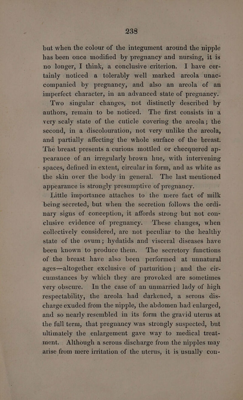 but when the colour of the integument around the nipple has been once modified by pregnancy and nursing, it is no longer, I think, a conclusive criterion. J have cer- tainly noticed a tolerably well marked areola unac- companied by pregnancy, and also an areola of an imperfect character, in an advanced state of pregnancy. Two singular changes, not distinctly described by authors, remain to be noticed. The first consists in a very scaly state of the cuticle covering the areola; the second, in a discolouration, not very unlike the areola, and partially affecting the whole surface of the breast. ‘The breast presents a curious mottled or checquered ap- pearance of an irregularly brown hue, with intervening - spaces, defined in extent, circular in form, and as white as the skin over the body in general. The last mentioned appearance is strongly presumptive of pregnancy. Little importance attaches to the mere fact of milk being secreted, but when the secretion follows the ordi- nary signs of conception, it affords strong but not con- clusive evidence of pregnancy. ‘These changes, when collectively considered, are not peculiar to the healthy state of the ovum; hydatids and visceral diseases have been known to produce them. The secretory functions of the breast have also been performed at unnatural ages—altogether exclusive of parturition; and the cir- cumstances by which they are provoked are sometimes very obscure. In the case of an unmarried lady of high respectability, the areola had darkened, a serous dis- charge exuded from the nipple, the abdomen had enlarged, and so nearly resembled in its form the gravid uterus at the full term, that pregnancy was strongly suspected, but ultimately the enlargement gave way to medical treat- ment. Although a serous discharge from the nipples may arise from mere lritation of the uterus, it is usually con-