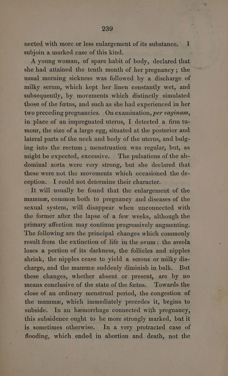 nected with more or less enlargement of its substance. I subjoin a marked case of this kind. A young woman, of spare habit of body, declared that she had attained the tenth month of her pregnancy ; the usual morning sickness was followed by a discharge of milky serum, which kept her linen constantly wet, and subsequently, by movements which distinctly simulated those of the foetus, and such as she had experienced in her two preceding pregnancies. On examination, per vaginam, - in place of an impregnated uterus, I detected a firm tu- mour, the size of a large egg, situated at the posterior and lateral parts of the neck and body of the uterus, and bulg- ing into the rectum ; menstruation was regular, but, as might be expected, excessive. The pulsations of the ab- dominal aorta were very strong, but she declared that these were not the movements which occasioned the de- ception. I could not determine their character. It will usually be found that the enlargement of the mamme, common both to pregnancy and diseases of the sexual system, will disappear when unconnected with the former after the lapse of a few weeks, although the primary affection may continue progressively augmenting. The following are the principal changes which commonly result from the extinction of life in the ovum: the areola loses a portion of its darkness, the follicles and nipples shrink, the nipples cease to yield a serous or milky dis- charge, and the mamme suddenly diminish in bulk. But these changes, whether absent or present, are by no means conclusive of the state of the foetus. Towards the close of an ordinary menstrual period, the congestion of the mammez, which immediately precedes it, begins to subside. In an hemorrhage connected with pregnancy, this subsidence ought to be more strongly marked, but it is sometimes otherwise. In a very protracted case of flooding, which. ended in abortion and death, not the