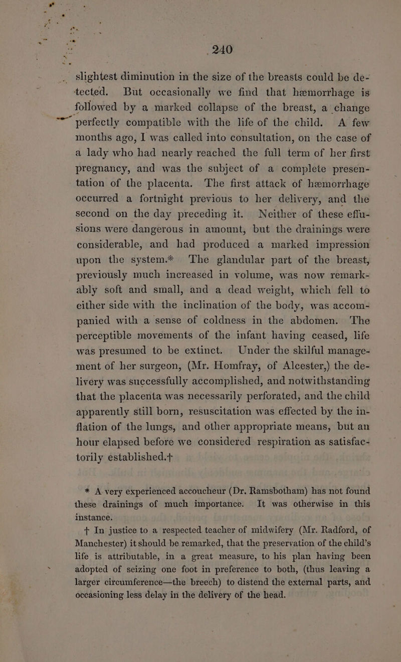 -. slightest diminution in the size of the breasts could be de- tected. But occasionally we find that hemorrhage is followed by a marked collapse of the breast, a change “-~ verfectly compatible with the life of the child. A few months ago, I was called into consultation, on the case of a lady who had nearly reached the full term of her first pregnancy, and was the subject of a complete presen- tation of the placenta. The first attack of hemorrhage occurred a fortnight previous to her delivery, and the second on the day preceding it. Neither of these effu- sions were dangerous in amount, but the drainings were considerable, and had produced a marked impression upon the system.* The glandular part of the breast, previously much increased in volume, was now remark- ably soft and small, and a dead weight, which fell to either side with the inclination of the body, was accom- panied with a sense of coldness in the abdomen. The perceptible movements of the infant having ceased, life was presumed to be extinct. Under the skilful manage- ment of her surgeon, (Mr. Homfray, of Alcester,) the de- livery was successfully accomplished, and notwithstanding that the placenta was necessarily perforated, and the child apparently still born, resuscitation was effected by the in- flation of the lungs, and other appropriate means, but an hour elapsed before we considered respiration as satisfac- torily established.t * A very experienced accoucheur (Dr. Ramsbotham) has not found these drainings of much importance. It was otherwise in this instance. + In justice to a respected teacher of midwifery (Mr. Radford, of Manchester) it should be remarked, that the preservation of the child’s life is attributable, in a great measure, to his plan having been adopted of seizing one foot in preference to both, (thus leaving a larger circumference—the breech) to distend the external parts, and occasioning less delay in the delivery of the head.