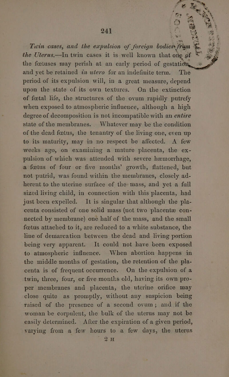 y 2 “ga Y im Pat) Fy ¢ wag 4% \ Coon od nol ao ee ee “sy 9) , ¥ b-H 33 3 241 a ee eee sm et vf. 'R x fee Twin cases, and the expulsion of foreign bodiesr fram : eee the Uterus.—In twin cases it is well known that one of ™ &amp; ge the foetuses may perish at an early period of gestatic . and yet be retained 7 wiero for an indefinite term. The period of its expulsion will, in a great measure, depend upon the state of its own textures. On the extinction of foetal life, the structures of the ovum rapidly putrefy when exposed to atmospheric influence, although a high degree of decomposition is not incompatible with an entire state of the membranes. Whatever may be the condition of the dead fcetus, the tenantry of the living one, even up to its maturity, may in no respect be affected. A few weeks ago, on examining a mature placenta, the ex- pulsion of which was attended with severe hemorrhage, a fetus of four or five months’ growth, flattened, but not putrid, was found within the membranes, closely ad- herent to the uterine surface of the mass, and yet a full sized living child, in connection with this placenta, had just been expelled. It is singular that although the pla- centa consisted of one solid mass (not two placente con- nected by membrane) one half of the mass, and the small foetus attached to it, are reduced to a white substance, the line of demarcation between the dead and living portion being very apparent. It could not have been exposed to atmospheric influence. When abortion happens in the middle months of gestation, the retention of the pla- centa is of frequent occurrence. On the expulsion of a twin, three, four, or five months old, having its own pro- per membranes and placenta, the uterine orifice may close quite as promptly, without any suspicion being raised of the presence of a second ovum; and if the woman be corpulent, the bulk of the uterus may not be easily determined. After the expiration of a given period, varying from a few hours to a few days, the uterus 2H |