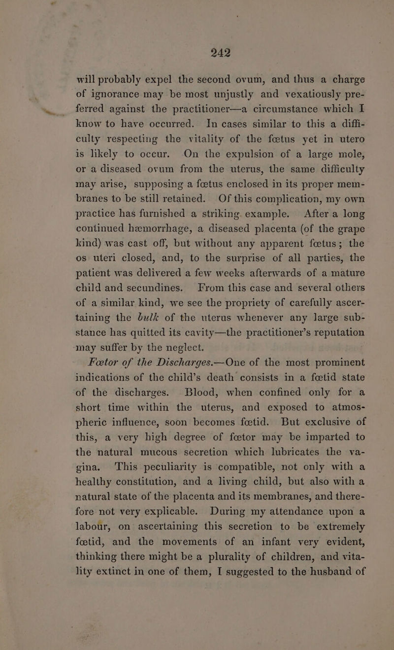 will probably expel the second ovum, and thus a charge of ignorance may be most unjustly and vexatiously pre- ferred against the practitioner—a circumstance which I know to have occurred. In cases similar to this a diffi- culty respecting the vitality of the foetus yet in utero is likely to occur. On the expulsion of a large mole, or a diseased ovum from the uterus, the same difficulty may arise, supposing a foetus enclosed in its proper mem- branes to be still retained. Of this complication, my own practice has furnished a striking. example. After a long continued hemorrhage, a diseased placenta (of the grape kind) was cast off, but without any apparent foetus ; the os uteri closed, and, to the surprise of all parties, the patient was delivered a few weeks afterwards of a mature child and secundines. From this case and several others of a similar kind, we see the propriety of carefully ascer- taining the bulk of the uterus whenever any large sub- stance has quitted its cavity—the practitioner’s reputation may suffer by the neglect. Fetor of the Discharges.—One of the most prominent indications of the child’s death consists in a foetid state of the discharges. Blood, when confined only for a short time within the uterus, and exposed to atmos- pheric influence, soon becomes feetid. But exclusive of this, a very high degree of foetor may be imparted to the natural mucous secretion which lubricates the va- gina. This peculiarity is compatible, not only with a healthy constitution, and a living child, but also with a natural state of the placenta and its membranes, and there- fore not very explicable. During my attendance upon a labour, on ascertaining this secretion to be extremely foetid, and the movements of an infant very evident, thinking there might be a plurality of children, and vita- lity extinct in one of them, I suggested to the husband of