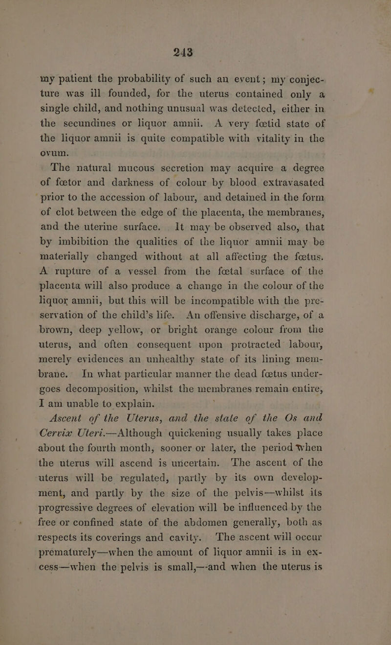 ‘my patient the probability of such an event; my conjec- ture was ill founded, for the uterus contained only a single child, and nothing unusual was detected, either in the secundines or liquor amnii. A very foetid state of the liquor amnil is quite compatible with vitality in the ovum. The natural mucous secretion may acquire a degree of foetor and darkness of colour by blood extravasated prior to the accession of labour, and detained in the form of clot between the edge of the placenta, the membranes, and the uterine surface. It may be observed also, that by imbibition the qualities of the liquor amnii may be materially changed without at all affecting the fetus. A rupture of a vessel from the foetal surface of the placenta will also produce a change in the colour of the liquor amnii, but this will be incompatible with the pre- servation of the child’s life. An offensive discharge, of a brown, deep yellow, or bright orange colour from the uterus, and often consequent upon protracted labour, merely evidences an unhealthy state of its lining mem- brane. In what particular manner the dead foetus under- goes decomposition, whilst the membranes remain entire, I am unable to explain. Ascent of the Uterus, and the state of the Os and Cervix Uiert.—Although quickening usually takes place about the fourth month, sooner or later, the period When the uterus will ascend is uncertain. The ascent of the uterus will be regulated, partly by its own develop- ment, and partly by the size of the pelvis—whilst its progressive degrees of elevation will be influenced by the free or confined state of the abdomen generally, both as respects its coverings and cavity. The ascent will occur prematurely—when the amount of liquor amnii is in ex- cess—when the pelvis is small,—-and when the uterus is
