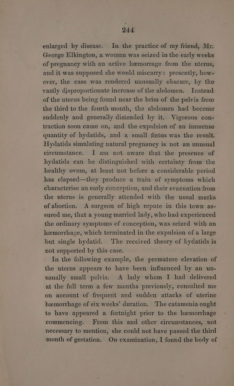 enlarged by disease. In the practice of my friend, Mr. George Elkington, a woman was seized in the early weeks of pregnancy with an active hemorrage from the uterus, and it was supposed she would miscarry: presently, how- ever, the case was rendered unusually obscure, by the vastly disproportionate increase of the abdomen. Instead of the uterus being found near the brim of the pelvis from the third to the fourth month, the abdomen had become suddenly and generally distended by it. Vigorous con- traction soon came on, and the expulsion of an immense quantity of hydatids, and a small fetus was the result. Hydatids simulating natural pregnancy is not an unusual circumstance. I am not aware that the presence of hydatids can be distinguished with certainty from the healthy ovum, at least not before a considerable period has elapsed—they produce a train of symptoms which characterise an early conception, and their evacuation from the uterus is generally attended with the usual marks of abortion. A surgeon of high repute in this town as- sured me, that a young married lady, who had experienced the ordinary symptoms of conception, was seized with an hemorrhage, which terminated in the expulsion of a large but single hydatid. The received theory of hydatids is not supported by this case. In the following example, the premature elevation of the uterus appears to have been influenced by an un- usually small pelvis. A lady whom I had delivered at the full term a few months previously, consulted me on account of frequent and sudden attacks of uterine hemorrhage of six weeks’ duration. The catamenia ought to have appeared a fortnight prior to the hemorrhage commencing. From this and other circumstances, not necessary to mention, she could not have passed the third month of gestation. On examination, I found the body of