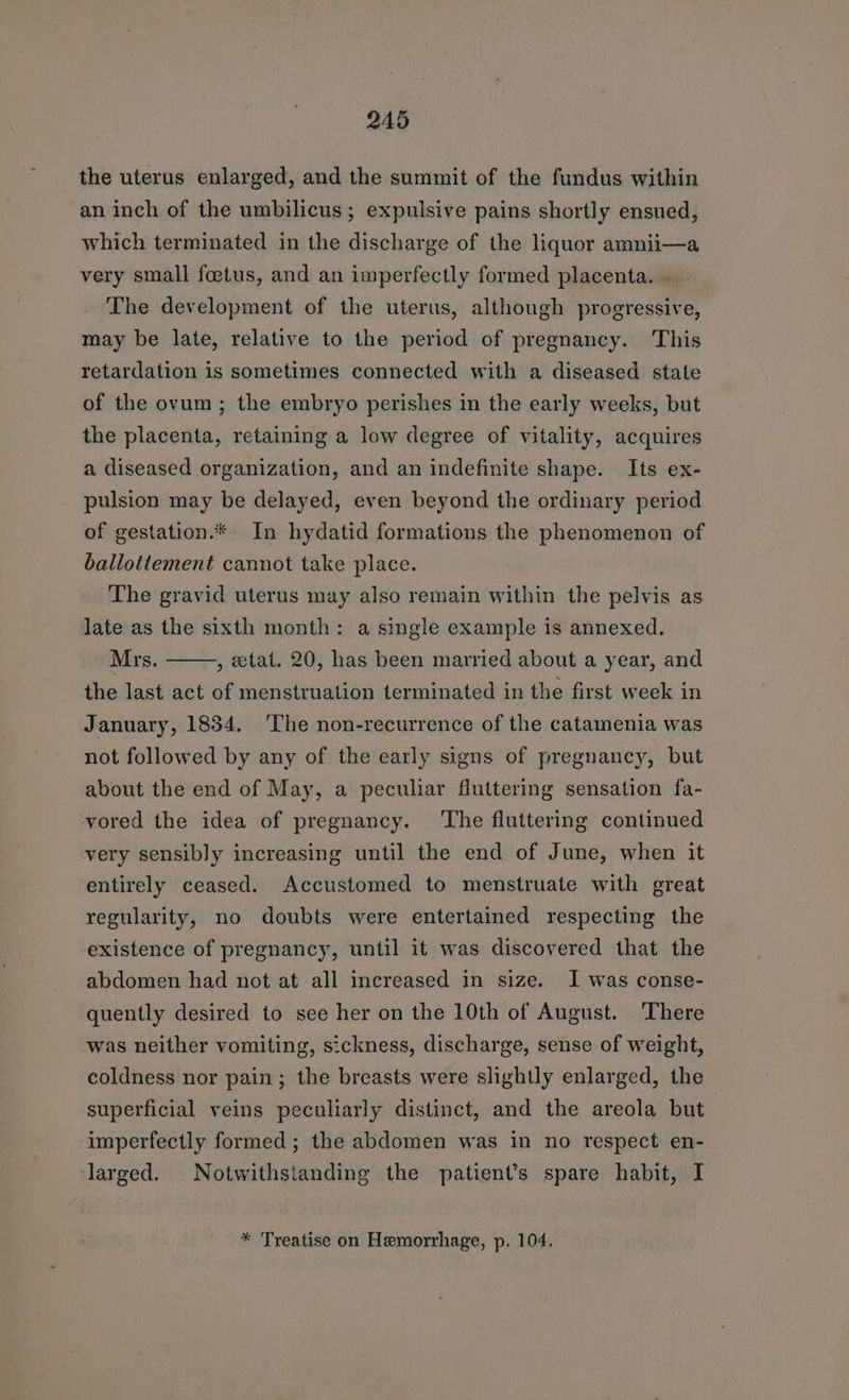 the uterus enlarged, and the summit of the fundus within an inch of the umbilicus ; expulsive pains shortly ensued, which terminated in the discharge of the liquor amnii—a very small foetus, and an imperfectly formed placenta. The development of the uterus, although progressive, may be late, relative to the period of pregnancy. This retardation is sometimes connected with a diseased state of the ovum ; the embryo perishes in the early weeks, but the placenta, retaining a low degree of vitality, acquires a diseased organization, and an indefinite shape. Its ex- pulsion may be delayed, even beyond the ordinary period of gestation.* In hydatid formations the phenomenon of ballottement cannot take place. The gravid uterus may also remain within the pelvis as late as the sixth month: a single example is annexed. Mrs. , tat. 20, has been married about a year, and the last act of menstruation terminated in the first week in January, 1834. ‘The non-recurrence of the catamenia was not followed by any of the early signs of pregnancy, but about the end of May, a peculiar fluttering sensation fa- vored the idea of pregnancy. ‘The fluttering continued very sensibly increasing until the end of June, when it entirely ceased. Accustomed to menstruate with great regularity, no doubts were entertained respecting the existence of pregnancy, until it was discovered that the abdomen had not at all increased in size. I was conse- quently desired to see her on the 10th of August. There was neither vomiting, sickness, discharge, sense of weight, coldness nor pain; the breasts were slightly enlarged, the superficial veins peculiarly distinct, and the areola but imperfectly formed ; the abdomen was in no respect en- ‘larged. Notwithstanding the patient’s spare habit, I * Treatise on Hemorrhage, p. 104.