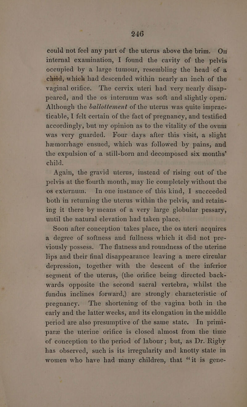 could not feel any part of the uterus above the brim. On internal examination, I found the cavity of the pelvis occupied by a large tumour, resembling the head of a child, which had descended within nearly an inch of the vaginal orifice. ‘The cervix uteri had very nearly disap- peared, and the os internum was soft and slightly open. Although the ballottement of the uterus was quite imprac- ticable, I felt certain of the fact of pregnancy, and testified accordingly, but my opinion as to the vitality of the ovum was very guarded. Four days after this visit, a slight hemorrhage ensued, which was followed by pains, and the expulsion of a still-born and decomposed six months’ child. Again, the gravid uterus, instead of rising out of the pelvis at the fourth month, may lie completely without the os externum. In one instance of this kind, I succeeded both in returning the uterus within the pelvis, and retain- ing it there by means of a very large globular pessary, until the natural elevation had taken place. Soon after conception takes place, the os uteri acquires a degree of softness and fullness which it did not pre- viously possess. The flatness and roundness of the uterine lips and their final disappearance leaving a mere circular depression, together with the descent of the inferior segment of the uterus, (the orifice being directed back- wards opposite the second sacra] vertebra, whilst the fundus inclines forward,) are strongly characteristic of pregnancy. ‘The shortening of the vagina both in the early and the latter weeks, and its elongation in the middle period are also presumptive of the same state. In primi- pare the uterine orifice is closed almost from the time of conception to the period of labour; but, as Dr. Rigby has observed, such is its irregularity and knotty state in women who have had many children, that “it is gene-