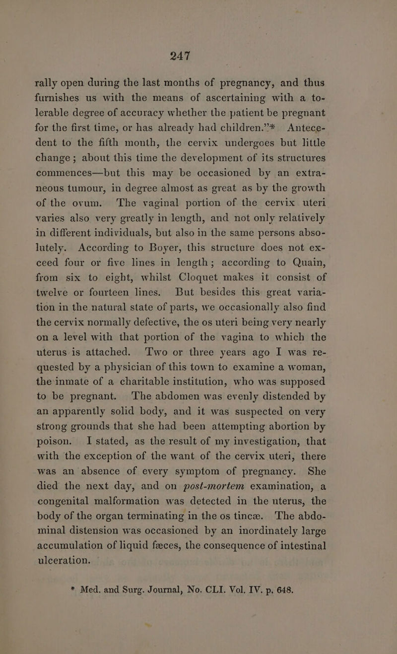 rally open during the last months of pregnancy, and thus furnishes us with the means of ascertaining with a to- lerable degree of accuracy whether the patient be pregnant for the first time, or has already had children.”* Antece- dent to the fifth month, the cervix undergoes but little change; about this time the development of its structures commences—but this may be occasioned by an extra- neous tumour, in degree almost as great as by the growth of the ovum. ‘The vaginal portion of the cervix uteri varies also very greatly in length, and not only relatively in different individuals, but also in the same persons abso- lutely. According to Boyer, this structure does not ex- ceed four or five lines in length; according to Quain, from six to eight, whilst Cloquet makes it consist of twelve or fourteen lines. But besides this great varia- tion in the natural state of parts, we occasionally also find the cervix normally defective, the os uteri being very nearly on a level with that portion of the vagina to which the uterus is attached. ‘Two or three years ago I was re- quested by a physician of this town to examine a woman, the inmate of a charitable institution, who was supposed to be pregnant. The abdomen was evenly distended by an apparently solid body, and it was suspected on very strong grounds that she had been attempting abortion by poison. I stated, as the result of my investigation, that with the exception of the want of the cervix uteri, there was an absence of every symptom of pregnancy. She died the next day, and on post-mortem examination, a congenital malformation was detected in the uterus, the body of the organ terminating in the os tince. The abdo- minal distension was occasioned by an inordinately large accumulation of liquid feces, the consequence of intestinal ulceration. * Med. and Surg. Journal, No. CLI. Vol. IV. p, 648.