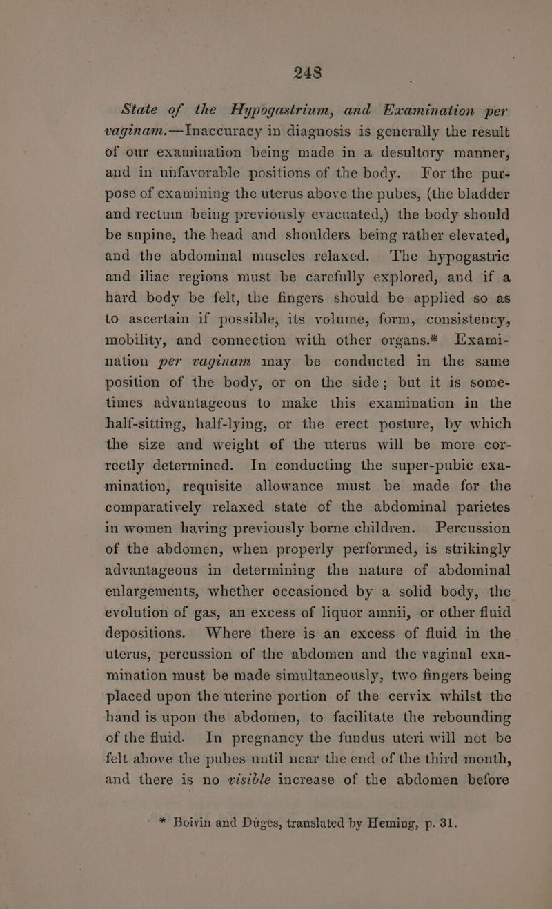 State of the Hypogastrium, and Examination per vaginam.—Inaccuracy in diagnosis is generally the result of our examination being made in a desultory manner, and in unfavorable positions of the body. For the pur- pose of examining the uterus above the pubes, (the bladder and rectum being previously evacuated,) the body should be supine, the head and shoulders being rather elevated, and the abdominal muscles relaxed. The hypogastric and iliac regions must be carefully explored, and if a hard body be felt, the fingers should be applied so as to ascertain if possible, its volume, form, consistency, mobility, and connection with other organs.* Hxami- nation per vaginam may be conducted in the same position of the body, or on the side; but it is some- times advantageous to make this exammation in the half-sitting, half-lying, or the erect posture, by which the size and weight of the uterus will be more cor- rectly determined. In conducting the super-pubic exa- mination, requisite allowance must be made for the comparatively relaxed state of the abdominal parietes in women having previously borne children. Percussion of the abdomen, when properly performed, is strikingly advantageous in determining the nature of abdominal enlargements, whether occasioned by a solid body, the evolution of gas, an excess of liquor amnii, or other fluid depositions. Where there is an excess of fluid in the uterus, percussion of the abdomen and the vaginal exa- mination must be made simultaneously, two fingers being placed upon the uterine portion of the cervix whilst the hand is upon the abdomen, to facilitate the rebounding of the fluid. In pregnancy the fundus uteri will not be felt above the pubes until near the end of the third month, and there is no visible increase of the abdomen before ' * Boivin and Duges, translated by Heming, p. 31.