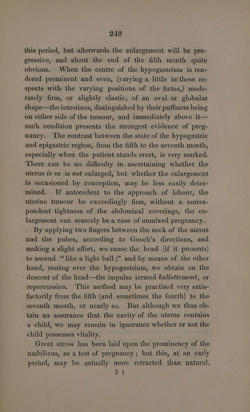 this period, but afterwards the enlargement will be pro- gressive, and about the end of the fifth month quite obvious. When the centre of the hypogastrium is ren- dered prominent and even, (varying a little in these re- spects with the varying positions of the fcetus,) mode- rately firm, or slightly elastic, of an oval or globular shape—the intestines, distinguished by their puffiness being on either side of the tumour, and immediately above it— such condition presents the strongest evidence of preg- nancy. ‘The contrast between the state of the hypogastric and epigastric region, from the fifth to the seventh month, especially when the patient stands erect, is very marked. There can be no difficulty in ascertaining whether the uterus 2s or is not enlarged, but whether the enlargement is occasioned by conception, may be less easily deter- mined. If antecedent to the approach of labour, the uterine tumour be exceedingly firm, without a corres- pondent tightness of the abdominal coverings, the en- largement can scarcely be a case of unmixed pregnancy. By applying two fingers between the neck of the uterus and the pubes, according to Gooch’s directions, and making a slight effort, we cause the head (if it presents) to ascend “like a light ball ;” and by means of the other hand, resting over the hypogastrium, we obtain on the descent of the head—the impulse termed ballottement, or repercussion. ‘This method may be practised very satis- factorily from the fifth (and. sometimes the fourth) to the seventh month, or nearly so. But although we thus ob- tain an assurance that the cavity of the uterus contains a child, we may remain in ignorance whether or not the child possesses vitality. Great stress has been laid upon the prominency of the umbilicus, as a test of pregnancy; but this, at an early period, may be actually more retracted than natural, we i we
