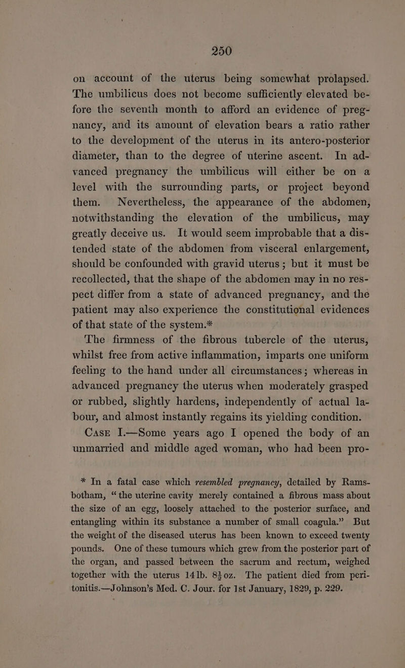 on account of the uterus being somewhat prolapsed. The umbilicus does not become sufficiently elevated be- fore the seventh month to afford an evidence of preg- nancy, and its amount of elevation bears a ratio rather to the development of the uterus in its antero-posterior diameter, than to the degree of uterine ascent. In ad- vanced pregnancy the umbilicus will either be on a level with the surrounding parts, or project beyond them. Nevertheless, the appearance of the abdomen, notwithstanding the elevation of the umbilicus, may greatly deceive us. It would seem improbable that a dis- tended state of the abdomen from visceral enlargement, should be confounded with gravid uterus; but it must be recollected, that the shape of the abdomen may in no res- pect differ from a state of advanced pregnancy, and the patient may also experience the constitutional evidences of that state of the system.* The firmness of the fibrous tubercle of the uterus, whilst free from active inflammation, imparts one uniform feeling to the hand under all circumstances; whereas in advanced pregnancy the uterus when moderately grasped or rubbed, slightly hardens, independently of actual la- bour, and almost instantly regains its yielding condition. CasE I.—Some years ago I opened the body of an unmarried and middle aged woman, who had been pro- * In a fatal case which resembled pregnancy, detailed by Rams- botham, “the uterine cavity merely contained a fibrous mass about the size of an egg, loosely attached to the posterior surface, and entangling within its substance a number of small coagula.” But the weight of the diseased uterus has been known to exceed twenty pounds. One of these tumours which grew from the posterior part of the organ, and passed between the sacrum and rectum, weighed together with the uterus 141b. 830z. The patient died from peri- tonitis.—Johnson’s Med. C. Jour. for Ist January, 1829, p. 229.