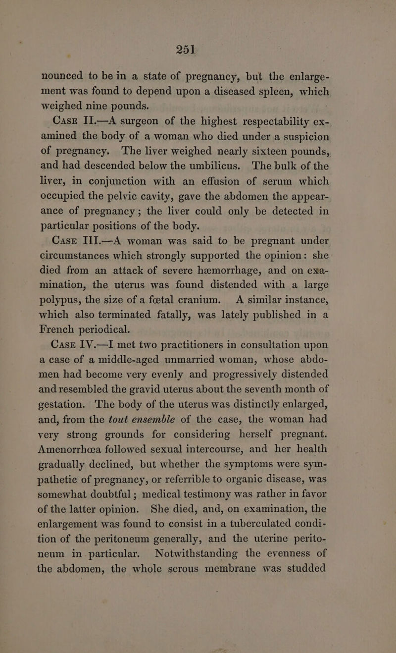 25) nounced to be in a state of pregnancy, but the enlarge- ment was found to depend upon a diseased spleen, which weighed nine pounds. : Case II.—A surgeon of the highest respectability ex- amined the body of a woman who died under a suspicion of pregnancy. The liver weighed nearly sixteen pounds, and had descended below the umbilicus. The bulk of the liver, in conjunction with an effusion of serum which occupied the pelvic cavity, gave the abdomen the appear- ance of pregnancy; the liver could only be detected in particular positions of the body. Case IIJ.—A woman was said to be pregnant under circumstances which strongly supported the opinion: she died from an attack of severe hemorrhage, and on exa- mination, the uterus was found distended with a large polypus, the size of a foetal cranium. A similar instance, which also terminated fatally, was lately published in a French periodical. Case IV.—I met two practitioners in consultation upon a case of a middle-aged unmarried woman, whose abdo- men had become very evenly and progressively distended and resembled the gravid uterus about the seventh month of gestation. The body of the uterus was distinctly enlarged, and, from the tout ensemble of the case, the woman had very strong grounds for considering herself pregnant. Amenorrheea followed sexual intercourse, and her health gradually declined, but whether the symptoms were sym- pathetic of pregnancy, or referrible to organic disease, was somewhat doubtful ; medical testimony was rather in favor of the latter opinion. She died, and, on examination, the enlargement was found to consist in a tuberculated condi- tion of the peritoneum generally, and the uterine perito- neum in particular. Notwithstanding the evenness of the abdomen, the whole serous membrane was studded