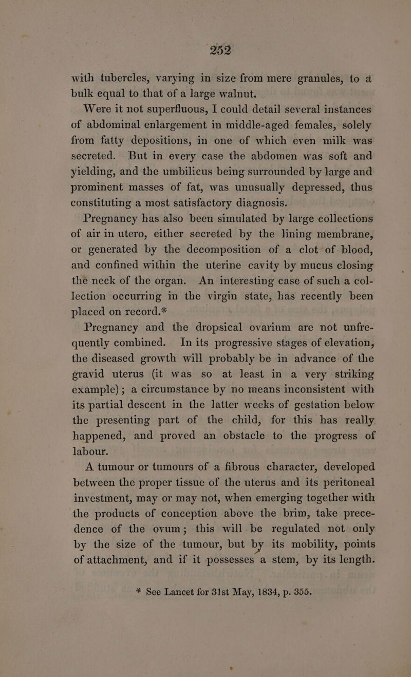 259 with tubercles, varying in size from mere granules, to a bulk equal to that of a large walnut. Were it not superfluous, I could detail several instances of abdominal enlargement in middle-aged females, solely from fatty depositions, in one of which even milk was secreted. But in every case the abdomen was soft and yielding, and the umbilicus being surrounded by large and prominent masses of fat, was unusually depressed, thus constituting a most satisfactory diagnosis. Pregnancy has also been simulated by large collections of air in utero, either secreted by the lining membrane, or generated by the decomposition of a clot of blood, and confined within the uterine cavity by mucus closing the neck of the organ. An interesting case of such a col- lection occurring in the virgin state, has recently been placed on record.* Pregnancy and the dropsical ovarium are not unfre- quently combined. In its progressive stages of elevation, the diseased growth will probably be in advance of the eravid uterus (it was so at least in a very striking example); a circumstance by no means inconsistent with its partial descent in the latter weeks of gestation below the presenting part of the child, for this has really happened, and proved an obstacle to the progress of labour. A tumour or tumours of a fibrous character, developed between the proper tissue of the uterus and its peritoneal investment, may or may not, when emerging together with the products of conception above the brim, take prece- dence of the ovum; this will be regulated not only by the size of the tumour, but by its mobility, points of attachment, and if it possesses a stem, by its length. * See Lancet for 31st May, 1834, p. 355.
