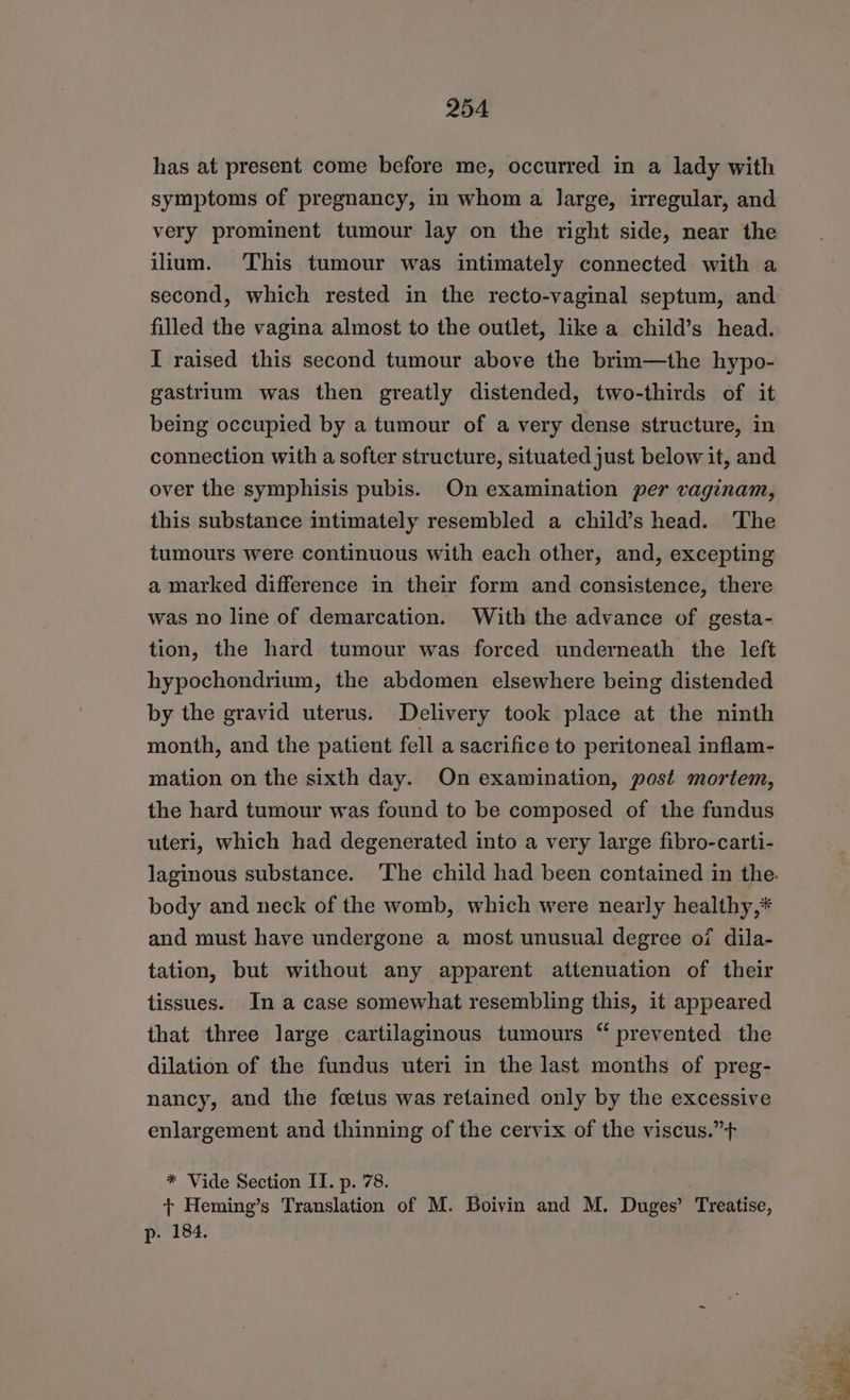 has at present come before me, occurred in a lady with symptoms of pregnancy, in whom a large, irregular, and very prominent tumour lay on the right side, near the ilium. This tumour was intimately connected with a second, which rested in the recto-vaginal septum, and filled the vagina almost to the outlet, like a child’s head. I raised this second tumour above the brim—the hypo- gastrium was then greatly distended, two-thirds of it being occupied by a tumour of a very dense structure, in connection with a softer structure, situated just below it, and over the symphisis pubis. On examination per vaginam, this substance intimately resembled a child’s head. The tumours were continuous with each other, and, excepting a marked difference in their form and consistence, there was no line of demarcation. With the advance of gesta- tion, the hard tumour was forced underneath the left hypochondrium, the abdomen elsewhere being distended by the gravid uterus. Delivery took place at the ninth month, and the patient fell a sacrifice to peritoneal inflam- mation on the sixth day. On examination, post mortem, the hard tumour was found to be composed of the fundus uteri, which had degenerated into a very large fibro-carti- body and neck of the womb, which were nearly healthy,* and must have undergone a most unusual degree of dila- tation, but without any apparent attenuation of their tissues. In a case somewhat resembling this, it appeared that three large cartilaginous tumours “ prevented the dilation of the fundus uteri in the last months of preg- nancy, and the foetus was retained only by the excessive enlargement and thinning of the cervix of the viscus.”+ * Vide Section II. p. 78. + Heming’s Translation of M. Boivin and M. Duges’ Treatise, | ed eae 3