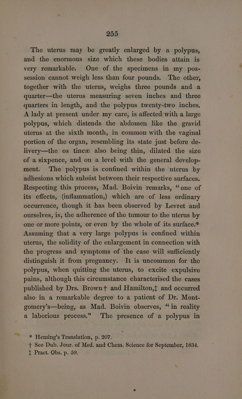 Son ies 259, The uterus may be greatly enlarged by a polypus, and the enormous size which these bodies attain is very remarkable. One of the specimens in my pos- session cannot weigh less than four pounds. The other, together with the uterus, weighs three pounds and a quarter—the uterus measuring seven inches and three quarters in length, and the polypus twenty-two inches, A lady at present under my care, is affected with a large polypus, which distends the abdomen like the gravid uterus at the sixth month, in common with the vaginal portion of the organ, resembling its state just before de- livery—the os tince also being thin, dilated the size of a sixpence, and on a level with the general develop- ment. The polypus is confined within the uterus by adhesions which subsist between their respective surfaces. Respecting this process, Mad. Boivin remarks, “one of its effects, (inflammation,) which are of less ordinary occurrence, though it has been observed by Levret and ourselves, is, the adherence of the tumour to the uterus by one or more points, or even by the whole of its surface.* Assuming that a very large polypus is confined within uterus, the solidity of the enlargement in connection with the progress and symptoms of the case will sufficiently distinguish it from pregnancy. It is uncommon for the polypus, when quitting the uterus, to excite expulsive pains, although this circumstance characterised the cases published by Drs. Brownt and Hamilton,{ and occurred also in a remarkable degree to a patient of Dr. Mont- gomery’s—being, as Mad. Boivin observes, “in reality a laborious process.” ‘The presence of a polypus in * Heming’s Translation, p. 207. t See Dub. Jour. of Med. and Chem. Science for September, 1834. t Pract. Obs. p. 59.