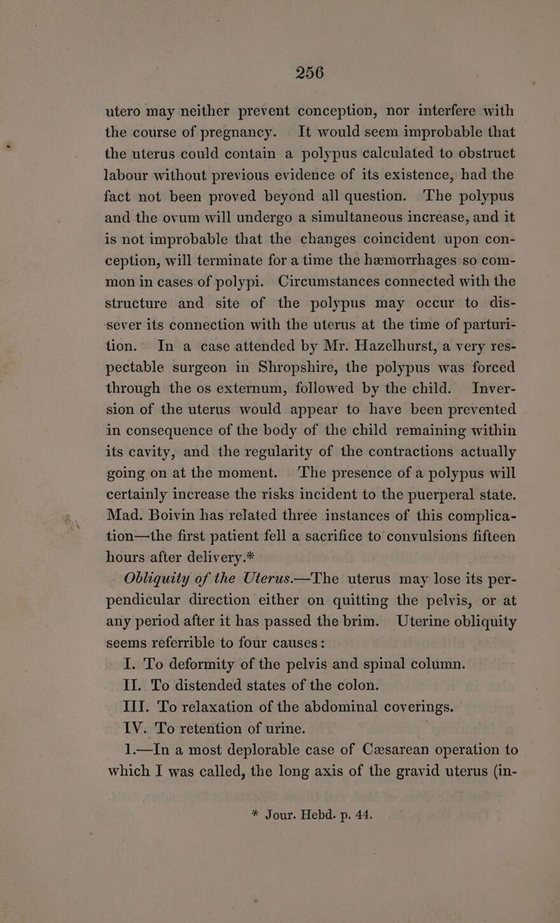utero may neither prevent conception, nor interfere with the course of pregnancy. It would seem improbable that the uterus could contain a polypus calculated to obstruct labour without previous evidence of its existence, had the fact not been proved beyond all question. The polypus and the ovum will undergo a simultaneous increase, and it is not improbable that the changes coincident upon con- ception, will terminate for a time the hemorrhages so com- mon in cases of polypi. Circumstances connected with the structure and site of the polypus may occur to dis- sever its connection with the uterus at the time of parturi- tion. In a case attended by Mr. Hazelhurst, a very res- pectable surgeon in Shropshire, the polypus was forced through the os externum, followed by the child. Inver- sion of the uterus would appear to have been prevented in consequence of the body of the child remaining within its cavity, and the regularity of the contractions actually going on at the moment. ‘The presence of a polypus will certainly increase the risks incident to the puerperal state. Mad. Boivin has related three instances of this complica- tion—the first patient fell a sacrifice to convulsions fifteen hours after delivery.* | Obliquity of the Uterus ——The uterus may lose its per- pendicular direction either on quitting the pelvis, or at any period after it has passed the brim. Uterine obliquity seems referrible to four causes: I. To deformity of the pelvis and spinal column. II. To distended states of the colon. III. To relaxation of the abdominal coverings. LV. To retention of urine. } 1.—In a most deplorable case of Casarean operation to which I was called, the long axis of the gravid uterus (in- * Jour. Hebd. p. 44.