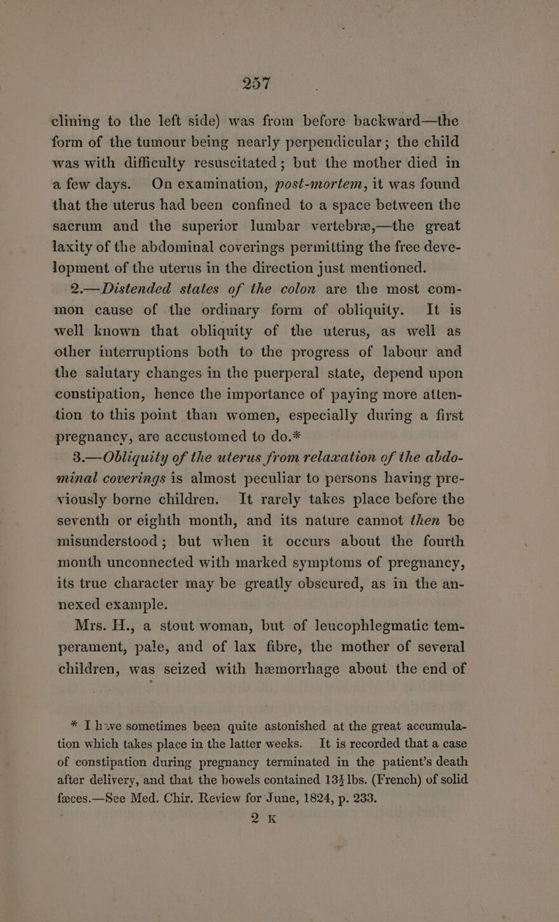 clining to the left side) was from before backward—the form of the tumour being nearly perpendicular; the child was with difficulty resuscitated; but the mother died in afew days. On examination, post-mortem, it was found that the uterus had been confined to a space between the sacrum and the superior lumbar vertebre,—the great laxity of the abdominal coverings permitting the free deve- lopment of the uterus in the direction just mentioned. 2.—Distended states of the colon are the most com- mon cause of the ordinary form of obliquity. It is well known that obliquity of the uterus, as well as other interruptions both to the progress of labour and the salutary changes in the puerperal state, depend upon constipation, hence the importance of paying more atten- dion to this point than women, especially during a first pregnancy, are accustomed to do.* 3.—Obliquity of the uterus from relaxation of the abdo- minal coverings is almost peculiar to persons having pre- viously borne children. It rarely takes place before the seventh or eighth month, and its nature cannot then be misunderstood; but when it occurs about the fourth month unconnected with marked symptoms of pregnancy, its true character may be greatly obscured, as in the an- nexed example. Mrs. H., a stout woman, but of leucophlegmatic tem- perament, pale, and of lax fibre, the mother of several children, was seized with hemorrhage about the end of * T have sometimes been quite astonished at the great accumula- tion which takes place in the latter weeks. It is recorded that a case of constipation during pregnancy terminated in the patient’s death after delivery, and that the bowels contained 133 Ibs. (French) of solid feeces.—See Med. Chir. Review for June, 1824, p. 233. a (8