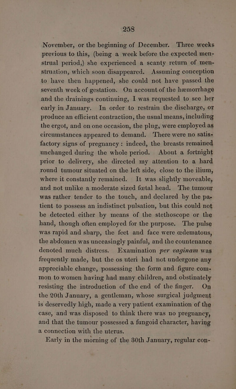 November, or the beginning of December. Three weeks previous to this, (being a week before the expected men- strual period,) she experienced a scanty return of men- struation, which soon disappeared. Assuming conception to have then happened, she could not have passed the seventh week of gestation. On account of the hemorrhage and the drainings continuing, I was requested to see her early in January. In order to restrain the discharge, or produce an efficient contraction, the usual means, including the ergot, and on one occasion, the plug, were employed as circumstances appeared to demand. ‘There were no satis- factory signs of pregnancy: indeed, the breasts remained unchanged during the whole period. About a fortnight prior to delivery, she directed my attention to a hard round tumour situated on the left side, close to the ilium, where it constantly remained. It was slightly moveable, and not unlike a moderate sized foetal head. ‘The tumour was rather tender to the touch, and declared by the pa- tient to possess an indistinct pulsation, but this could not be detected either by means of the stethoscope or the hand, though often employed for the purpose. The pulse was rapid and sharp, the feet and face were cedematous, the abdomen was unceasingly painful, and the countenance denoted much distress. Examination per vaginam was frequently made, but the os uteri had net undergone any appreciable change, possessing the form and figure com- mon to women having had many children, and obstinately resisting the introduction of the end of the finger. On the 20th January, a gentleman, whose surgical judgment is deservedly high, made a very patient examination of the case, and was disposed to think there was no pregnancy, and that the tumour possessed a fungoid character, having a connection with the uterus. Early in the morning of the 30th January, regular con-