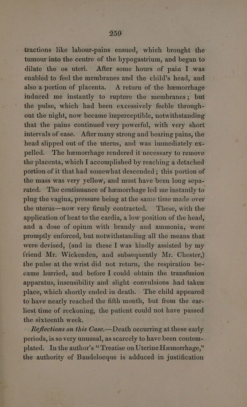 tractions like labour-pains ensued, which brought the’ tumour into the centre of the hypogastrium, and began to dilate the os uteri. After some hours of pain I was. enabled to feel the membranes and the child’s head, and also a portion of placenta. A return of the hemorrhage induced me instantly to rupture the membranes; but the pulse, which had been excessively feeble through- out the night, now became imperceptible, notwithstanding that the pains continued very powerful, with very short intervals of ease. After many strong and bearing pains, the head slipped out of the uterus, and was immediately ex- pelled. The hemorrhage rendered it necessary to remove the placenta, which I accomplished by reaching a detached portion of it that had somewhat descended ; this portion of the mass was very yellow, and must have been long sepa- rated. The continuance of hemorrhage led me instantly to plug the vagina, pressure being at the same time made over the uterus—now very firmly contracted. These, with the application of heat to the cardia, a low position of the head, and a dose of opium with brandy and ammonia, were promptly enforced, but notwithstanding all the means that were devised, (and in these I was kindly assisted by my friend Mr. Wickenden, and subsequently Mr. Chester,) the pulse at the wrist did not return, the respiration be- came hurried, and before I could obtain the transfusion apparatus, insensibility and slight convulsions had taken place, which shortly ended in death. ‘The child appeared to have nearly reached the fifth month, but from the ear- liest time of reckoning, the patient could not have passed the sixteenth week. | - Reflections on this Case.—Death occurring at these early periods, is so very unusual, as scarcely to have been contem- plated. In the author’s “Treatise on Uterine Hemorrhage,” the authority of Baudelocque is adduced in justification