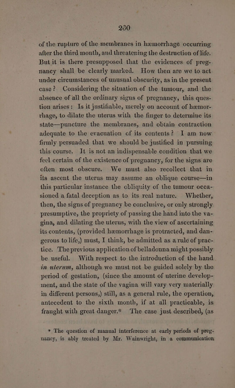 230 of the rupture of the. membranes in hemorrhage occurring after the third month, and threatening the destruction of life. But it is there presupposed that the evidences. of preg- nancy shall be clearly marked. How then are we to act under circumstances of unusual obscurity, as in the present case? Considering the situation ef the tumour, and the absence of all the ordinary signs of pregnancy, this ques- tion arises: Is it justifiable, merely on account of hemor- rhage, to dilate the uterus with the finger to determine its state—puncture the membranes, and obtain contraction adequate to the evacuation of its contents? I am now firmly persuaded that we should be justified in pursuing this course. Jt is not an indispensable condition that we feel certain of the existence of pregnancy, for the signs are often most obscure. We must also recollect that in its ascent the uterus may assume an oblique course—in this particular instance the obliquity of the tumour occa- sioned a fatal deception as to its real nature. Whether, then, the signs of pregnancy be conclusive, or only strongly presumptive, the propriety of passing the hand into the va- gina, and dilating the uterus, with the view of ascertaining its contents, (provided haemorrhage is protracted, and dan- gerous to life,) must, I think, be admitted as arule of prac- tice. The previous application of belladonna might possibly be useful. With respect to the introduction of the hand in ulerum, although we must not be guided solely by the: period of gestation, (since the amount of uterine develop- ment, and the state of the vagina will vary very materially in different persons,) still, as a general rule, the operation, antecedent to the sixth month, if at all practicable, is: fraught with great danger.* The case just described, (as * The question of manual interference at early periods of preg- nancy, is ably treated by Mr. Wainwright, in a communication