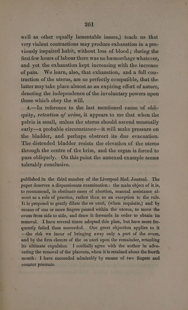 well as other equally lamentable issues,) teach us that very violent contractions may produce exhaustion in a pre- viously impaired habit, without loss of blood; during the first few hours of labour there was no hemorrhage whatever, and yet the exhaustion kept increasing with the increase of pain. We learn, also, that exhaustion, and a full con- traction of the uterus, are so perfectly compatible, that the latter may take place almost as an expiring effort of nature, denoting the independence of the involuntary powers upon those which obey the will. 4,.—In reference to the last mentioned cause ‘of obli- quity, retention of urine, it appears to me that when the pelvis is small, unless the uterus should ascend unusually early—a probable circumstance—it will make pressure on the bladder, and perhaps obstruct its due evacuation. The distended bladder resists the elevation of the uterus through the centre of the brim, and the organ is forced to pass obliquely. On this point the annexed example seems tolerably conclusive. published in the third number of the Liverpool Med. Journal. The paper deserves a dispassionate examination: the main object of it is, to recommend, in obstinate cases of abortion, manual assistance al- most as a rule of practice, rather than as an exception to the rule. It is proposed to gently dilate the os uteri, (when requisite,) and by means of one or more fingers passed within the uterus, to move the ovum from side to side, and draw it forwards in order to obtain its removal, I have several times adopted this plan, but have more fre- quently failed than succeeded. One great objection applies to it —the risk we incur of bringing away only a part of the ovum, and by the firm closure of the os uteri upon the remainder, retarding its ultimate expulsion. I cordially agree with the author in advo- cating the removal of the placenta, when it is retained about the fourth month: I have succeeded admirably by means of two fingers and counter pressure.