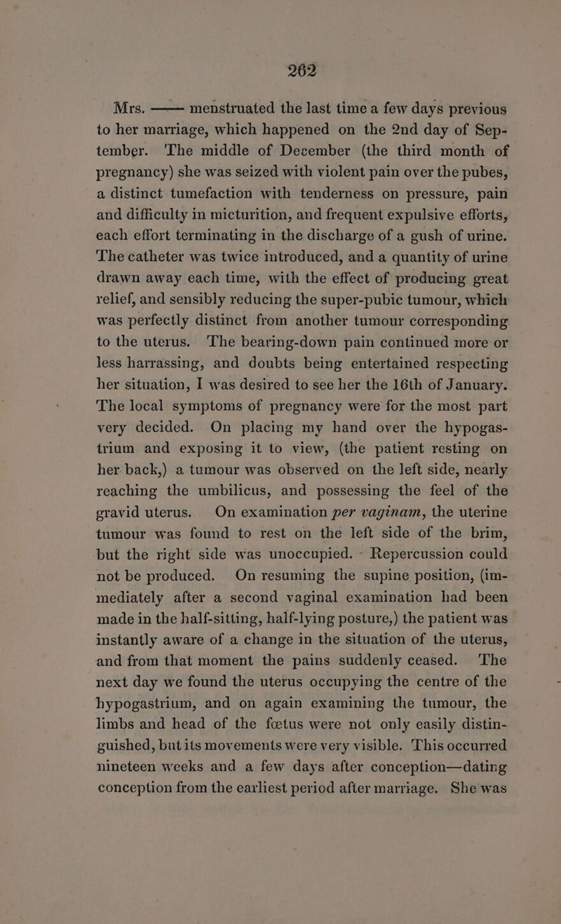 Mrs. —— menstruated the last time a few days previous to her marriage, which happened on the 2nd day of Sep- tember. 'The middle of December (the third month of pregnancy) she was seized with violent pain over the pubes, a distinct tumefaction with tenderness on pressure, pain and difficulty in micturition, and frequent expulsive efforts, each effort terminating in the discharge of a gush of urine. The catheter was twice introduced, and a quantity of urine drawn away each time, with the effect of producing great relief, and sensibly reducing the super-pubic tumour, which was perfectly distinct from another tumour corresponding to the uterus. The bearing-down pain continued more or less harrassing, and doubts being entertained respecting her situation, I was desired to see her the 16th of January. The local symptoms of pregnancy were for the most part very decided. On placing my hand over the hypogas- trium and exposing it to view, (the patient resting on her back,) a tumour was observed on the left side, nearly reaching the umbilicus, and possessing the feel of the gravid uterus. On examination per vaginam, the uterine tumour was found to rest on the left side of the brim, but the right side was unoccupied. - Repercussion could not be produced. On resuming the supine position, (im- mediately after a second vaginal examination had been made in the half-sitting, half-lying posture,) the patient was instantly aware of a change in the situation of the uterus, and from that moment the pains suddenly ceased. ‘The next day we found the uterus occupying the centre of the hypogastrium, and on again examining the tumour, the limbs and head of the foetus were not only easily distin- guished, but its movements were very visible. This occurred nineteen weeks and a few days after conception—dating conception from the earliest period after marriage. She was