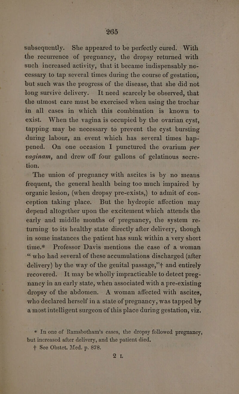 subsequently. She appeared to be perfectly cured. With the recurrence of pregnancy, the dropsy returned with such increased activity, that it became indispensably ne- cessary to tap several times during the course of gestation, but such was the progress of the disease, that she did not long survive delivery. It need scarcely be observed, that the utmost care must be exercised when using the trochar in all cases in which this combination is known to exist. When the vagina is occupied by the ovarian cyst, tapping may be necessary to prevent the cyst bursting during labour, an event which has several times hap- pened. On one occasion I punctured the ovarium per vaginam, and drew off four gallons of gelatinous secre- tion. The union of pregnancy with ascites is by no means frequent, the general health being too much impaired by organic lesion, (when dropsy pre-exists,) to admit of con- ception taking place. But the hydropic affection may depend altogether upon the excitement which attends the early and middle months of pregnancy, the system re- turning to its healthy state directly after delivery, though in some instances the patient has sunk within a very short time.* Professor Davis mentions the case of a woman who had several of these accumulations discharged (after delivery) by the way of the genital passage,”’+ and entirely recovered. It may be wholly impracticable to detect preg- nancy in an early state, when associated with a pre-existing dropsy of the abdomen. A woman affected with ascites, who declared herself in a state of pregnancy, was tapped by a most intelligent surgeon of this place during gestation, viz. * In one of Ramsbotham’s cases, the dropsy followed pregnancy, but increased after delivery, and the patient died. t See Obstet. Med. p. 878. re