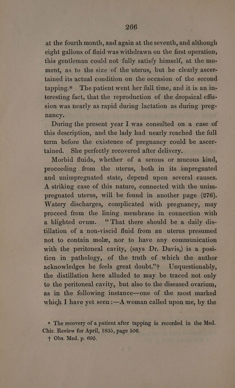 at the fourth month, and again at the seventh, and although eight gallons of fluid was withdrawn on the first operation, this gentleman could not fully satisfy himself, at the mo- ment, as to the size of the uterus, but he clearly ascer- tained its actual condition on the occasion of the second tapping.* The patient went her full time, and it is an in- teresting fact, that the reproduction of the dropsical effu- sion was nearly as rapid during lactation as during preg- nancy. During the present year I was consulted on a case of this description, and the lady had nearly reached the full term before the existence of pregnancy could be ascer- tained. She perfectly recovered after delivery. Morbid fluids, whether of a serous or mucous kind, proceeding from the uterus, both in its impregnated and unimpregnated state, depend upon several causes. A striking case of this nature, connected with the unim- pregnated uterus, will be found in another page (276). Watery discharges, complicated with pregnancy, may proceed from the lining membrane in connection with a blighted ovum. ‘‘'That there should be a daily dis- tillation of a non-viscid fluid from an uterus presumed not to contain mole, nor to have any communication with the peritoneal cavity, (says Dr. Davis,) is a posi- tion in pathology, of the truth of which the author acknowledges he feels great doubt.”’+ Unquestionably, the distillation here alluded to may be traced not only to the peritoneal cavity, but also to the diseased ovarium, as in the following instance—one of the most marked which I have yet seen:—A woman called upon me, by the * The recovery of a patient after tapping is recorded in the Med. Chir. Review for April, 1835, page 506. + Obs. Med. p. 695.
