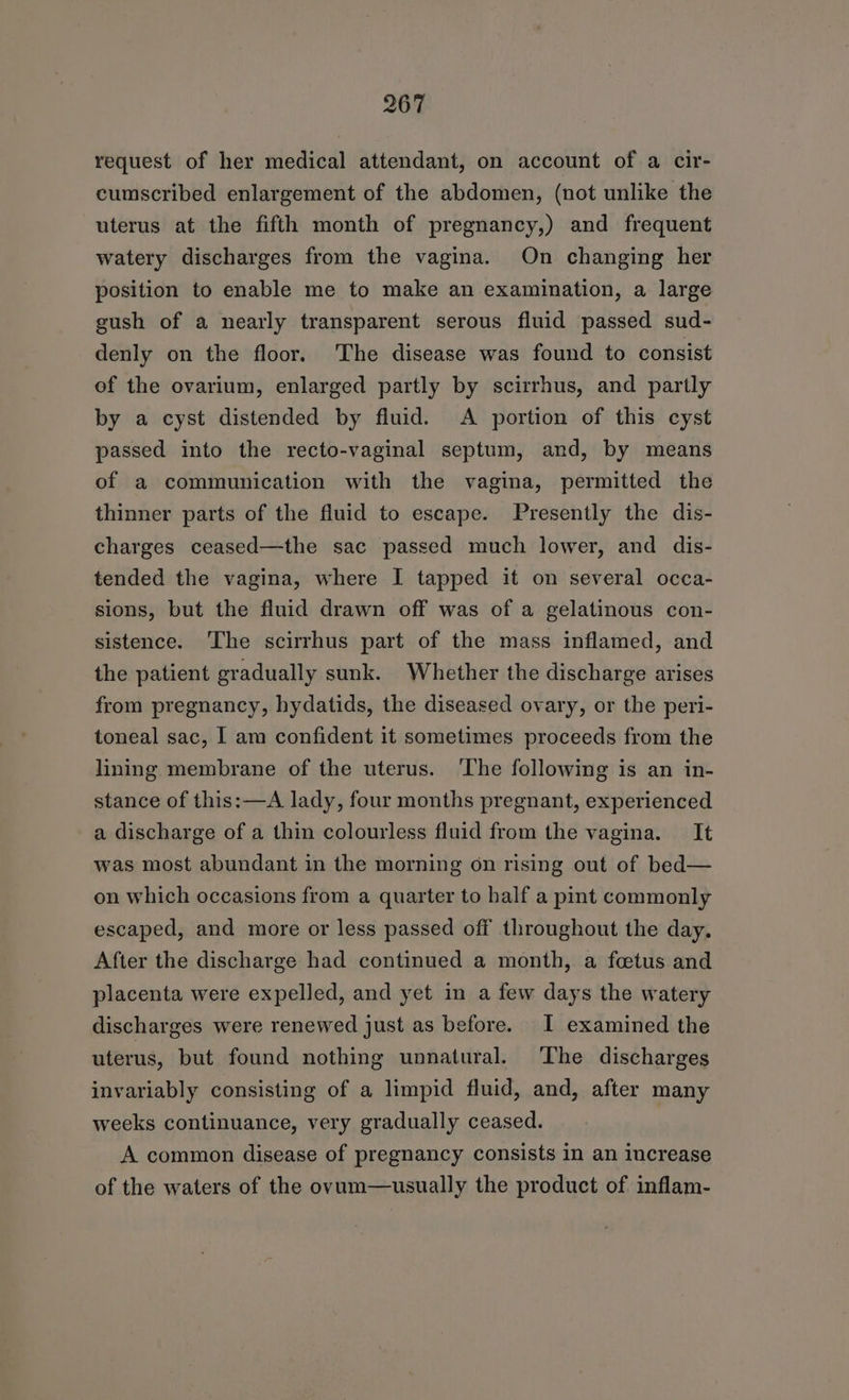 request of her medical attendant, on account of a cir- cumscribed enlargement of the abdomen, (not unlike the uterus at the fifth month of pregnancy,) and frequent watery discharges from the vagina. On changing her position to enable me to make an examination, a large gush of a nearly transparent serous fluid passed sud- denly on the floor. 'The disease was found to consist of the ovarium, enlarged partly by scirrhus, and partly by a cyst distended by fluid. A portion of this cyst passed into the recto-vaginal septum, and, by means of a communication with the vagina, permitted the thinner parts of the fluid to escape. Presently the dis- charges ceased—the sac passed much lower, and dis- tended the vagina, where I tapped it on several occa- sions, but the fluid drawn off was of a gelatinous con- sistence. ‘The scirrhus part of the mass inflamed, and the patient gradually sunk. Whether the discharge arises from pregnancy, hydatids, the diseased ovary, or the peri- toneal sac, I am confident it sometimes proceeds from the lining membrane of the uterus. The following is an in- stance of this:—A lady, four months pregnant, experienced a discharge of a thin colourless fluid from the vagina. It was most abundant in the morning on rising out of bed— on which occasions from a quarter to half a pint commonly escaped, and more or less passed off throughout the day. After the discharge had continued a month, a foetus and placenta were expelled, and yet in a few days the watery discharges were renewed just as before. I examined the uterus, but found nothing unnatural. ‘The discharges invariably consisting of a limpid fluid, and, after many weeks continuance, very gradually ceased. A common disease of pregnancy consists in an increase of the waters of the ovum—usually the product of inflam-
