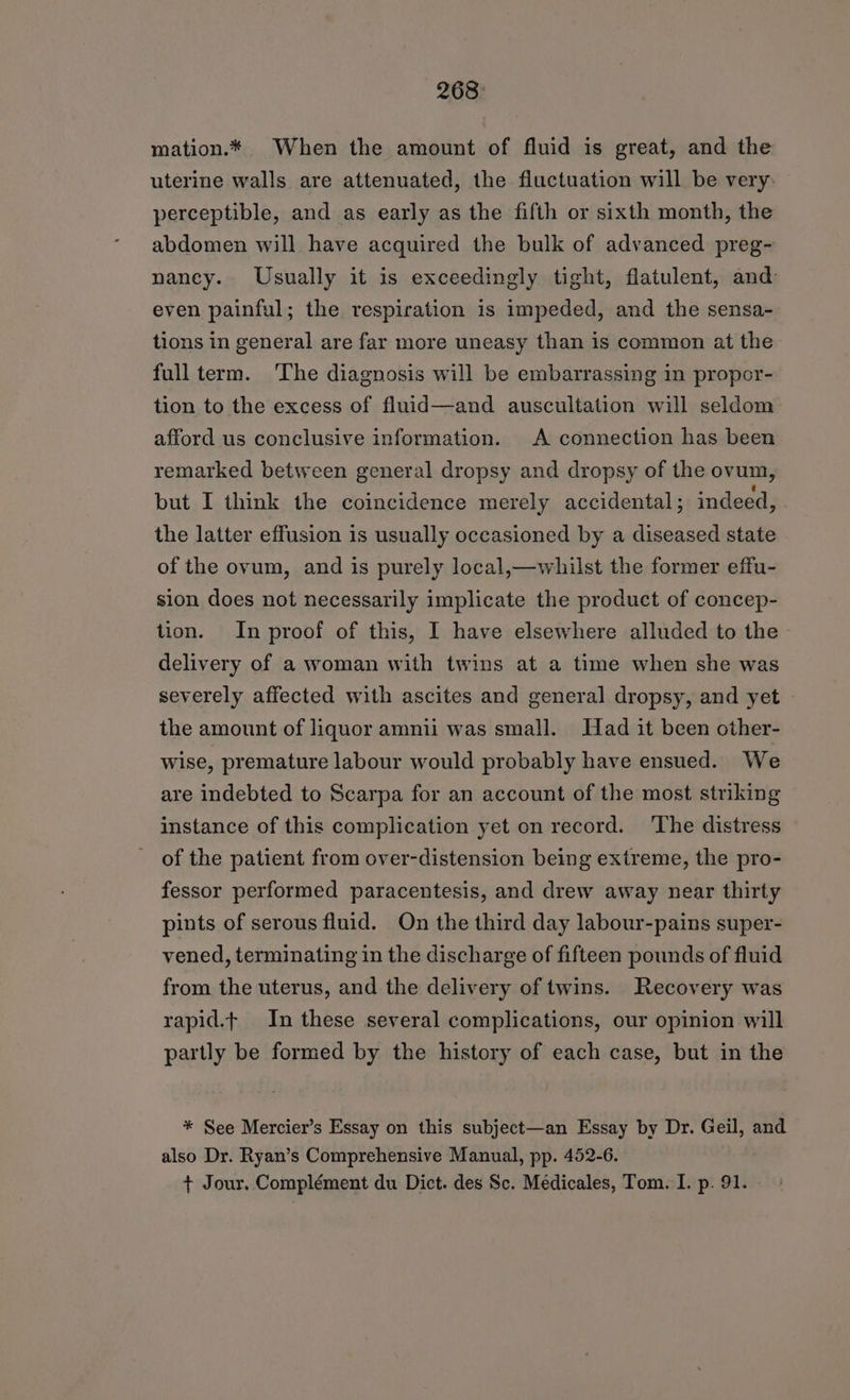 268: mation.* When the amount of fluid is great, and the uterine walls are attenuated, the fluctuation will be very: perceptible, and as early as the fifth or sixth month, the abdomen will have acquired the bulk of advanced preg- nancy. Usually it is exceedingly tight, flatulent, and: even painful; the respiration is impeded, and the sensa- tions in general are far more uneasy than is common at the full term. ‘The diagnosis will be embarrassing in propor- tion to the excess of fluid—and auscultation will seldom afford us conclusive information. A connection has been remarked between general dropsy and dropsy of the ovum, but I think the coincidence merely accidental ; indeed, the latter effusion is usually occasioned by a diseased state of the ovum, and is purely local,—whilst the former effu- sion does not necessarily implicate the product of concep- tion. In proof of this, I have elsewhere alluded to the delivery of a woman with twins at a time when she was severely affected with ascites and general dropsy, and yet the amount of liquor amnii was small. Had it been other- wise, premature labour would probably have ensued. We are indebted to Scarpa for an account of the most striking instance of this complication yet on record. ‘The distress - of the patient from over-distension being extreme, the pro- fessor performed paracentesis, and drew away near thirty pints of serous fluid. On the third day labour-pains super- vened, terminating in the discharge of fifteen pounds of fluid from the uterus, and the delivery of twins. Recovery was rapid.t In these several complications, our opinion will partly be formed by the history of each case, but in the * See Mercier’s Essay on this subject—an Essay by Dr. Geil, and also Dr. Ryan’s Comprehensive Manual, pp. 452-6. + Jour, Complément du Dict. des Sc. Medicales, Tom. I. p. 91.