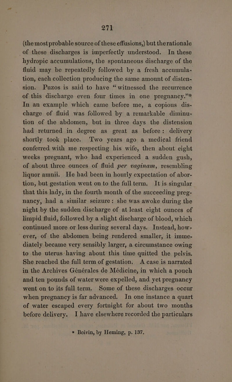 (the most probable source of these effusions,) but the rationale of these discharges is imperfectly understood. In these hydropic accumulations, the spontaneous discharge of the fluid may be repeatedly followed by a fresh accumula- tion, each collection producing the same amount of disten- sion. Puzos is said to have “witnessed the recurrence of this discharge even four times in one pregnancy.”* In an example which came before me, a copious dis- charge of fluid was followed by a remarkable diminu- tion of the abdomen, but in three days the distension had returned in degree as great as before: delivery shortly took place. ‘Two years ago a medical friend conferred with me respecting his wife, then about eight weeks pregnant, who had experienced a sudden gush, of about three ounces of fluid per vaginam, resembling liquor amnii. He had been in hourly expectation of abor- tion, but gestation went on to the fullterm. It is singular that this lady, in the fourth month of the succeeding preg- nancy, had a similar seizure: she was awoke during the night by the sudden discharge of at least eight ounces of limpid fluid, followed by a slight discharge of blood, which continued more or less during several days. Instead, how- ever, of the abdomen being rendered smaller, it imme- diately became very sensibly larger, a circumstance owing to the uterus having about this time quitted the pelvis. She reached the full term of gestation. A case is narrated in the Archives Générales de Médicine, in which a pouch and ten pounds of water were expelled, and yet pregnancy went on to its full term. Some of these discharges occur when pregnancy is far advanced. In one instance a quart of water escaped every fortnight for about two months before delivery. I have elsewhere recorded the particulars