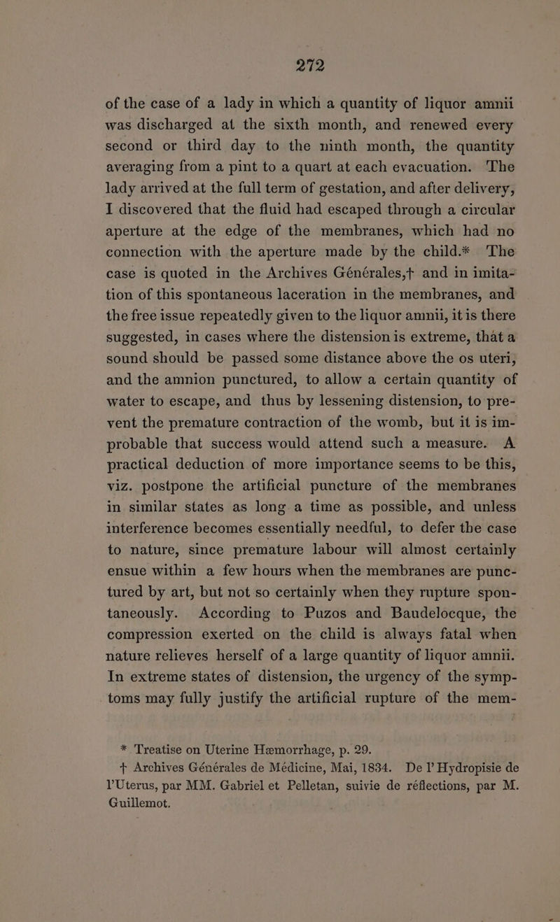 of the case of a lady in which a quantity of liquor amnii was discharged at the sixth month, and renewed every second or third day to the ninth month, the quantity averaging from a pint to a quart at each evacuation. The lady arrived at the full term of gestation, and after delivery, I discovered that the fluid had escaped through a circular aperture at the edge of the membranes, which had no connection with the aperture made by the child.* The case is quoted in the Archives Générales,f and in imita- tion of this spontaneous laceration in the membranes, and the free issue repeatedly given to the liquor amnii, it is there suggested, in cases where the distension is extreme, that a sound should be passed some distance above the os uteri, and the amnion punctured, to allow a certain quantity of water to escape, and thus by lessening distension, to pre- vent the premature contraction of the womb, but it is im- probable that success would attend such a measure. A practical deduction of more importance seems to be this, viz. postpone the artificial puncture of the membranes in similar states as long a time as possible, and unless interference becomes essentially needful, to defer the case to nature, since premature labour will almost certainly ensue within a few hours when the membranes are punc- tured by art, but not so certainly when they rupture spon- taneously. According to Puzos and Baudelocque, the compression exerted on the child is always fatal when nature relieves herself of a large quantity of liquor amnii. In extreme states of distension, the urgency of the symp- toms may fully justify the artificial rupture of the mem- * Treatise on Uterine Hemorrhage, p. 29. + Archives Générales de Médicine, Mai, 1834. De I’ Hydropisie de PUterus, par MM. Gabriel et Pelletan, suivie de réflections, par M. Guillemot.