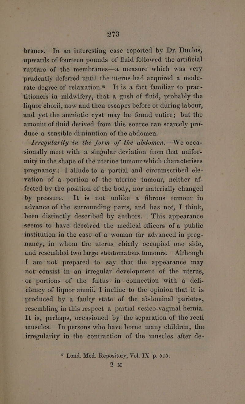 branes. In an interesting case reported by Dr. Duclos, - upwards of fourteen pounds of fluid followed the artificial rupture of the membranes—a measure which was very prudently deferred until the uterus had acquired a mode- rate degree of relaxation.* Itis a fact familiar to prac- ‘titioners in midwifery, that a gush of fluid, probably the liquor chorii, now and then escapes before or during labour, and yet the amniotic cyst may be found entire; but the amount of fluid derived from this source can scarcely pro- duce a sensible diminution of the abdomen. ‘Irregularity in the form of the abdomen.—We occa- sionally meet with a singular deviation from that unifor- mity in the shape of the uterine tumour which characterises pregnancy: I allude to a partial and circumscribed ele- vation of a. portion of the uterine tumour, neither af- fected by the position of the body, nor materially changed ‘by pressure. It is not unlike a fibrous tumour in advance of the surrounding parts, and has not, I think, been distinctly described by authors. This appearance seems to have deceived the medical officers of a public institution in the case of a woman far advanced in preg- ‘nancy, in whom the uterus chiefly occupied one side, and resembled two large steatomatous tumours. Although -[ am~not prepared to say that the appearance may not’ consist in an irregular development of the uterus, -or portions of the foetus’ in connection with a defi- ciency of liquor amnii, I incline to the opinion that it is produced by a faulty state of the abdominal parietes, resembling in this respect a partial vesico-vaginal hernia. It is, perhaps, occasioned by the separation of the recti muscles. In persons who have borne many children, the irregularity in the contraction of the muscles after de- * Lond. Med. Repository, Vol. IX. p. 515. 2M