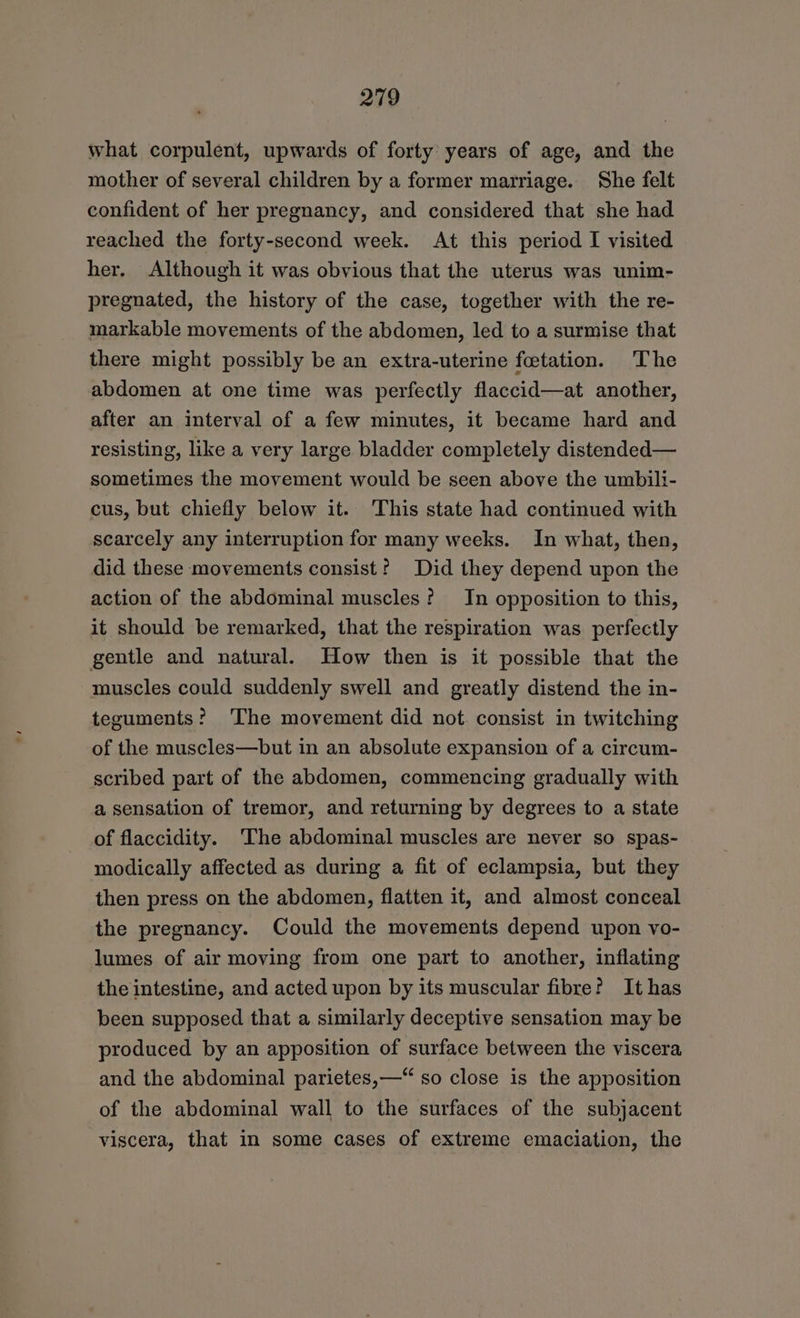 what corpulent, upwards of forty years of age, and the mother of several children by a former marriage. She felt confident of her pregnancy, and considered that she had reached the forty-second week. At this period I visited her. Although it was obvious that the uterus was unim- pregnated, the history of the case, together with the re- markable movements of the abdomen, led to a surmise that there might possibly be an extra-uterine feetation. The abdomen at one time was perfectly flaccid—at another, after an interval of a few minutes, it became hard and resisting, like a very large bladder completely distended— sometimes the movement would be seen above the umbili- cus, but chiefly below it. This state had continued with scarcely any interruption for many weeks. In what, then, did these movements consist? Did they depend upon the action of the abdominal muscles? In opposition to this, it should be remarked, that the respiration was perfectly gentle and natural. How then is it possible that the muscles could suddenly swell and greatly distend the in- teguments? The movement did not consist in twitching of the muscles—but in an absolute expansion of a circum- scribed part of the abdomen, commencing gradually with a sensation of tremor, and returning by degrees to a state of flaccidity. ‘The abdominal muscles are never so spas- modically affected as during a fit of eclampsia, but they then press on the abdomen, flatten it, and almost conceal the pregnancy. Could the movements depend upon vo- lumes of air moving from one part to another, inflating the intestine, and acted upon by its muscular fibre? It has been supposed that a similarly deceptive sensation may be produced by an apposition of surface between the viscera and the abdominal parietes,—“ so close is the apposition of the abdominal wall to the surfaces of the subjacent viscera, that in some cases of extreme emaciation, the