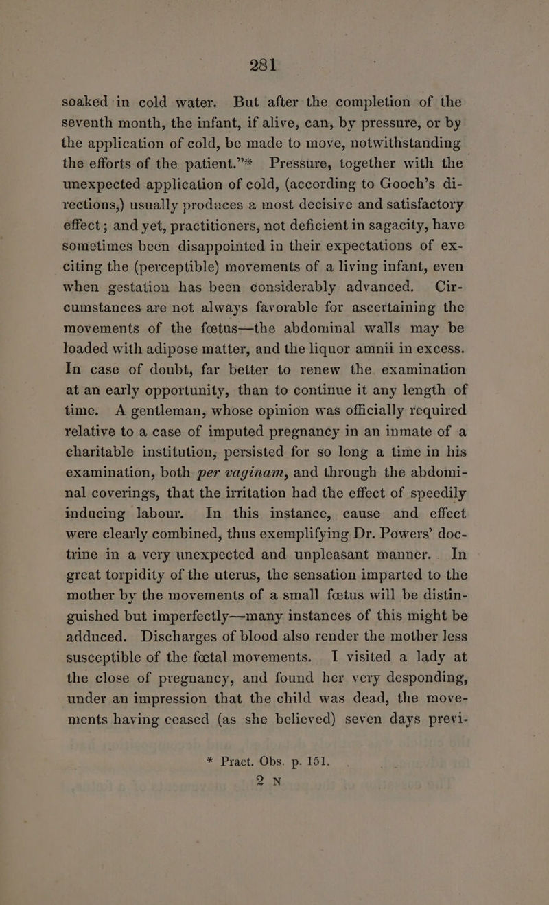 soaked in cold water. But after the completion of the seventh month, the infant, if alive, can, by pressure, or by the application of cold, be made to move, notwithstanding the efforts of the patient.”* Pressure, together with the unexpected application of cold, (according to Gooch’s di- rections,) usually produces a most decisive and satisfactory effect ; and yet, practitioners, not deficient in sagacity, have sometimes been disappointed in their expectations of ex- citing the (perceptible) movements of a living infant, even when gestation has been considerably advanced. Cir- cumstances are not always favorable for ascertaining the movements of the fastus—the abdominal walls may be loaded with adipose matter, and the liquor amnii in excess. In case of doubt, far better to renew the. examination at an early opportunity, than to continue it any length of time. A gentleman, whose opinion was officially required relative to a case of imputed pregnancy in an inmate of a charitable institution, persisted for so long a time in his examination, both per vaginam, and through the abdomi- nal coverings, that the irritation had the effect of speedily inducing labour. In this instance, cause and effect were clearly combined, thus exemplifying Dr. Powers’ doc- trine in a very unexpected and unpleasant manner.. In great torpidity of the uterus, the sensation imparted to the mother by the movements of a small foetus will be distin- guished but imperfectly—many instances of this might be adduced. Discharges of blood also render the mother less susceptible of the foetal movements. I visited a lady at the close of pregnancy, and found her very desponding, under an impression that the child was dead, the move- ments having ceased (as she believed) seven days previ- * Pract. Obs. p. 151. 2N