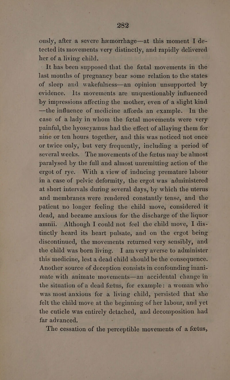 ously, after a severe hemorrhage—at this moment I de- tected its movements very distinctly, and rapidly delivered her of a living child. It has been supposed that the foetal movements in the last months of pregnancy bear some relation to the states of sleep and wakefulness—an opinion unsupported by evidence. Its movements are unquestionably influenced by impressions affecting the mother, even of a slight kind —the influence of medicine affords an example. In the case of a lady in whom the foetal movements were very painful, the hyoscyamus had the effect of allaying them for nine or ten hours together, and this was noticed not once or twice only, but very frequently, including a period of several weeks. The movements of the foetus may be almost paralysed by the full and almost unremitting action of the ergot of rye. With a view of inducing premature labour in a case of pelvic deformity, the ergot was administered at short intervals during several days, by which the uterus and membranes were rendered constantly tense, and the patient no longer feeling the child move, considered it dead, and became anxious for the discharge of the liquor amnii. Although I could not feel the child move, I dis- tinctly heard its heart pulsate, and on the ergot being discontinued, the movements returned very sensibly, and the child was born living. I am very averse to administer this medicine, lest a dead child should be the consequence. Another source of deception consists in confounding inani- mate with animate movements—an accidental change in the situation of a dead feetus, for example: a woman who was most anxious for a living child, persisted that she felt the child move at the beginning of her labour, and yet the cuticle was entirely detached, and decomposition had far advanced. The cessation of the perceptible movements of a foetus,