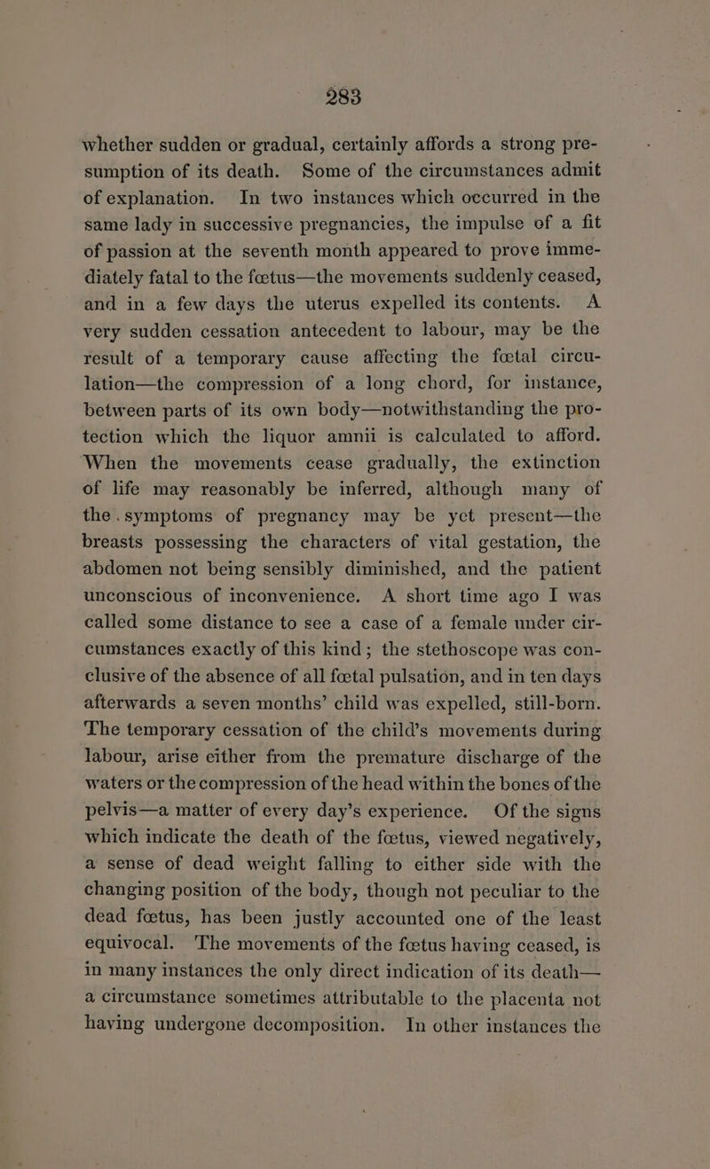 whether sudden or gradual, certainly affords a strong pre- sumption of its death. Some of the circumstances admit of explanation. In two instances which occurred in the same lady in successive pregnancies, the impulse of a fit of passion at the seventh month appeared to prove imme- diately fatal to the foetus—the movements suddenly ceased, and in a few days the uterus expelled its contents. A very sudden cessation antecedent to labour, may be the result of a temporary cause affecting the fcetal circu- lation—the compression of a long chord, for instance, between parts of its own body—notwithstanding the pro- tection which the liquor amnii is calculated to afford. When the movements cease gradually, the extinction of life may reasonably be inferred, although many of the .symptoms of pregnancy may be yet present—the breasts possessing the characters of vital gestation, the abdomen not being sensibly diminished, and the patient unconscious of inconvenience. A short time ago I was called some distance to see a case of a female under cir- cumstances exactly of this kind; the stethoscope was con- clusive of the absence of all foetal pulsation, and in ten days afterwards a seven months’ child was expelled, still-born. The temporary cessation of the child’s movements during labour, arise either from the premature discharge of the waters or the compression of the head within the bones of the pelvis—a matter of every day’s experience. Of the signs which indicate the death of the foetus, viewed negatively, a sense of dead weight falling to either side with the changing position of the body, though not peculiar to the dead foetus, has been justly accounted one of the least equivocal. The movements of the feetus having ceased, is in many instances the only direct indication of its death— a circumstance sometimes attributable to the placenta not having undergone decomposition. In other instances the